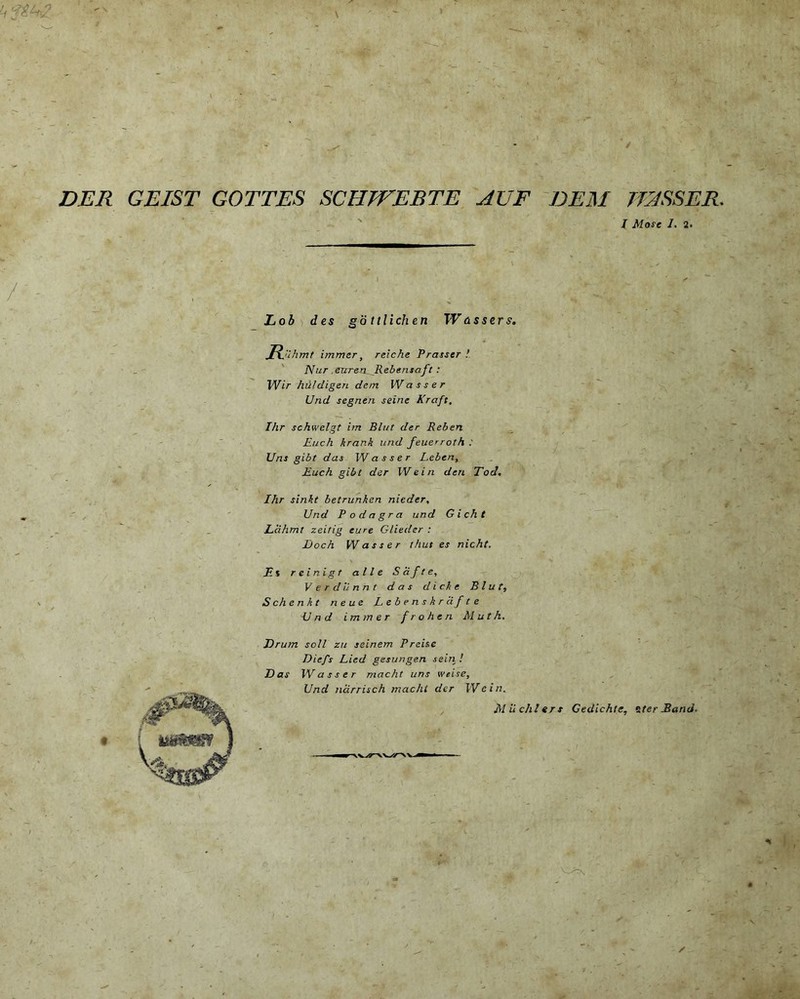 L<rti DER GEIST GOTTES SCHJVEBTE AUF DEM TfASSER. I Mose 1. 2. / Lob des gb ttlich en Wassers. Rjihmt immer, reiche Prasser Nur .euren Rebensaft : Wir hii/digen dem W asser Und segnen seine Kraft, Ihr schwelgt im Bh/t der Reben Euch hrank und feuerroth : Uns gibt das W asser Lebeny Euch gibt der I Ve in den Tod. Ihr sinit betrunken nieder, Und Podagra und Gicht Ldhmt zeitig eure Glieder : jDoch W asser thut es nicht. Es reinigt alie Soft e, V e r dii nn t das d i ck e B l u f, S ch e n k t n e ue Lebenskr df te Und immer frohen Muth. Erum soli zit seinem Preise Diefs Lied gesungen sein ! Das W asser macht uns weise, Und ndrrisch macht der Wcin. Miichlers Gedichte, zter Band. /