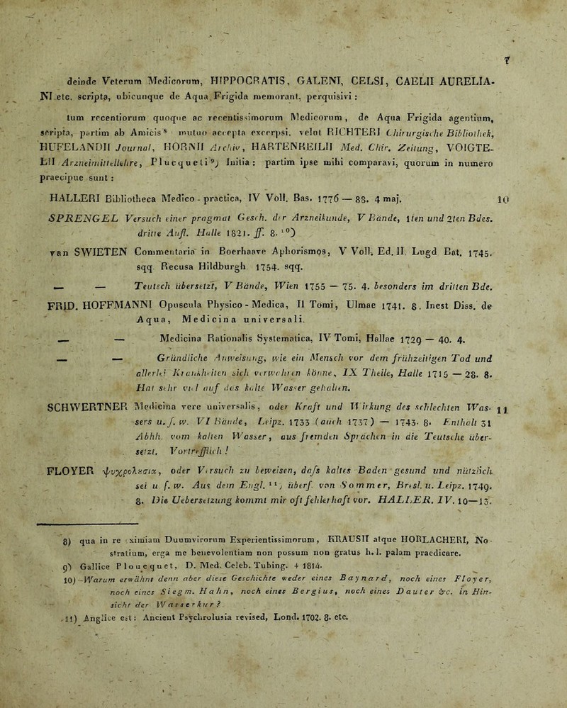 deinde Veterum Medicorum, HIPPOCRATIS, GALENI, CELSI, CAELII AURELIA- NI etc. scripta, ubicunque de Aqua. Frigida memorant, perquisivi : tum recentiorum quoque ac recentissimorum Medicorum , de Aqua Frigida agentium, scripta, p..rtim ab Amicis8 mutuo accepta excerpsi, velut RICHTERI Lhirvrglsche Bibliolhek, HUFELANDII Journal, HORiNIf Archia, HARTENHEILII Med. Chir. Zeitung, VOIGTE- L!I Arzneimilttllehre, Plucqueli9; Initia: partim ipse mihi comparavi, quorum in numero praecipue sunt : \ HALLERI Bibliotheca Medico - practica, IV Voll. Bas. 1776 — 83. 4 maj. 10 SPRENGEL Versuch einer pragmat Gesch. d<r Arzneikunde, V Bdnde, Iten und 2ten Bdes. drilte Anfi. Hullt 1821. Jf. 8-l°) ran SWIETEN Commentaria' in Boerhaave Aphorismo9, V Voll. Ed. II. Lugd Bat. 1745. sqq Recusa Hildburgh 1754. sqq. — — Teutsch iibersetzt, V Bdnde, Wien 1755 — 75. 4. besonders im driiten Bde. FRID, HOFFMANNI Opuscula Physico - Medica, II Tomi, Ulmae 1741. fi. Inest Diss. de Aqua, Medicina universali ___ — Medicina Rationalis Systematica, IV Tomi, Hallae 1729 — 40. 4. __ — Grundiiche Anweisung, wie. eiri Mensch cor dem fruhzeiligen Tod und allerlti Ki aitklviten sicli virwclirtn librine, IX Theile, Halle 1715 —28. 8. Hat stlir vo I auf dos hidle Wasstr gehalltn. SCHYVERTNER Medicina vere universalis, oder Kraft und Tf irhung des scTilechten Was- n sers u.J. w. VI Bdnde, Leipz. 1735 (auch 1737) — 1743- 8« Enlhalt 31 Abhli. cum kalten Wasser, aus Jterndtn Spi achen in die Teutsche iibtr- seizt. Vortmffiich ! FLOYER yf/vxpohutrix, o der Vtrsuch zu bewtisen, dcfs balles Baden gesund und niitzlich sei u f.w. Aus dem Engl. 11 j iibtrf. von Sommer, Bnsl. u. Leipz. 1749. g. /i/e Ueberselzung konimt mir oft fehkihaft vor, HALLER. IV. 10—13. 8) qua in re .ximiam Duumvirorum Experientissimorum, KRAUSII atque HORLACHERI, No Stratium, erga me benevolentiam non possum non gratus h. 1. palam praedicare. q') Gallice Ploucquet, D. Med. Celeb. Tubing. + 1814. 10) Warum erwahnt denri aber diese Geschichte v.eder eines Baynard, noch eines Floyer, noc/i eines Siegm. Hahn, noch eines B ergi us, noch eines I) au ter drc. in Hin- sicht der W as s e r kur ? .11) Anglice est: Ancient Psychrolusia revised, Lond. 1702. 8- ete. 1 '