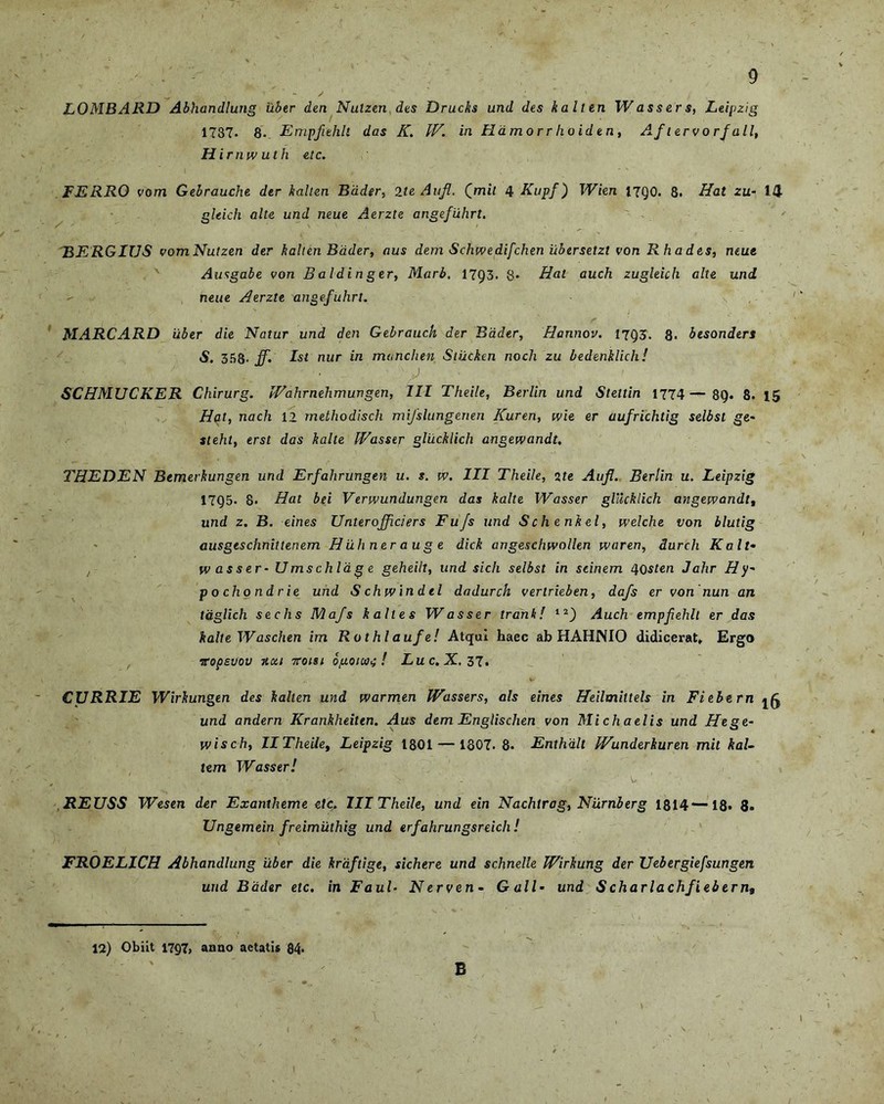 LOMBARD Abhandlung uber den Nulzen des Drucks und des kalten W as s e r s, Leipzig 1737. 8- Empfiehlt das K. IF. in Hamorr lioiden, Aftervorfall, Hirnwuth etc. FERRO vom Gebrauche der kalten Bader, 2te Aufi. Qmil 4 Kupf) Wien 17Q0. 8. Hat zu- 14 gleich alte und neue Aerzte angefiihrt. 'BERGIUS vomNutzen der kalten Bader, aus dem Schwedifchen iibersetzt von Rhades, neue Ausgabe von Ba ldi n ger, Marb, 1793. 8» Hat auch zugleich alte und neue Aerzte angefiihrt. MARCARD uber die Natur und den Gebrauch der Bader, Hannov. 1793. 8. besonders S. 358- jf* Ist nur in manclien Stiickm noch zu bedenklich! ■ ,J SCHMUCKER Chirurg. JVahrnehmungen, III Theile, Berlin und Stettin 1774— 89. 8. 15 Hat, nach 12 methodisch mifslungenen Kuren, wie er aufrichtig selbst ge- steht, erst das kalte Wasser gliicklich angewandt. THEDEN Bemerkungen und Erfahrungen u. s. w. III Theile, 2te Aufl. Berlin u. Leipzig 17Q5. 8. Hat bei Verwundungen das kalte Wasser gliicklich angewandt, und z. B. eines Unter offici er s Fufs und S ch e nk el, welche von blutig ausgeschnitlenem H iihner a u g e dick angeschwollen waren, durch Kalt• wasser- U ms chia g e geheilt, und sicli selbst in scinem 4 osten Jahr H y- pochondrie und Schwindel dadurch verlrieben, dafs er von nun an tdglich sechs Mafs kalles Wasser trank! 12_) Auch empfehlt er das kalte Waschen im Rothlaufe! Atqui haec ab HAHNIO didicerat. Ergo Topsvov hui 7roisi o/j.oiai<; ! Luc.X.Zj. CURRIE Wirkungen des kalten und warmen Wassers, ais eines Heilmittels in Fi e bern l6 und andern Krankheiten. Aus dem Englischen von Michaelis und Hege- wisch, IITheile, Leipzig 1801 — 1807. 8. Enthdlt Wunderkuren mit kaU tem Wasser! V - - w REUSS Wesen der Exantheme elc. III Theile, und ein Nachtrag, Niirnberg 1814—18. 8. Ungemein freimiithig und erfahrungsreicli! FROELICH Abhandlung uber die kraftige, sichere und schnelle Wirkung der Uebergiefsungen und Bader etc. in Faul• Nerven- Gall• und Scharlachfiebern. 12) Obiit 17Q7> anno aetatis 84* B