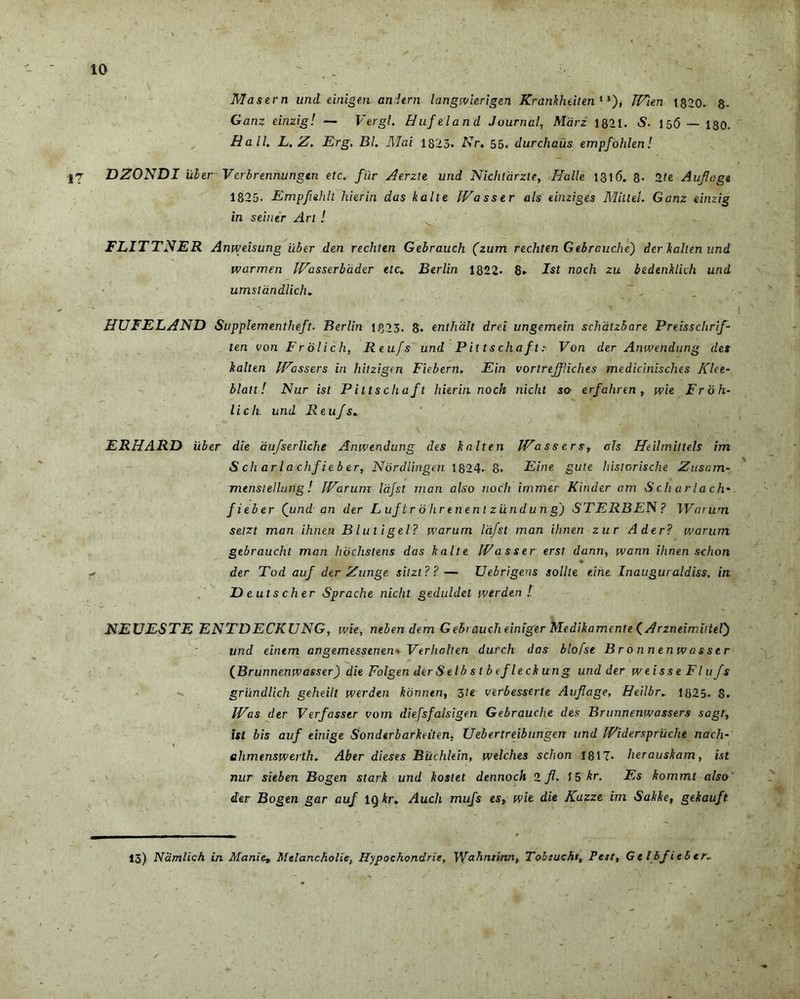 Masern und einigen anitrn langwierigen KrankheitentJ), JVien 1820. 8. Ganz einzig! — Vergi. Hufeland Journal, Mari 1821. <S. 15(5 — 130. Hali. L. Z. Erg. Bl. Mai 1823. Er. 55. durchaus empfohlen! 17 DZONDI uber Verbrennungen etc. flir Aerzie und Nichtdrzte, Halle 1316. 8- 2te Aufagt 1825. Empfehlt hierin das halle IVasstr ais einziges Mitlel. Ganz einzig in seiner Ari ! FLITTNER Anweisung uber den rechlen Gebrauch (zum rechten Gebrauche) der h ait en und warmen IVasserbader etc» Berlin 1822. 8» Ist noch zu bedenhlich und umstandlich. HUFELAND Supplementheft. Berlin 1Q23. 8. enthd.lt drei ungemein schatzbare Preissclirif- len von Frolich, Reufs und Pittschaft: Von der Anwendung des halten IFassers in hitzigen Fiebern. Ein vortreffliches medicinisches J(lee~ blatt! Nur ist Pittschaft hierin. noch nicht so erfahren , wie F r b h- licli und Reufs. ERHARD iiber die aufserUche Anwendung des halten IVassers, ais Heilmittels im S ch ar l a chf i e b er, Nordlingen 1824. 8. Eine gute historische Zusam- mensiellung! Warum Idfsl man also noch immer Kinder am Scharlach* fieber Qund an der L uftr b lir enen l ziindun g) STERBE N? Warum seizt man ihnen Blutigel? warum Idfsl man ihnen zur Ader? warum gebraucht man hochstens das halte Wasser erst dunn, wann ihnen schon * der Tod auf der Z unge sitzt??— Uebrigens solite eine Inauguraldiss. in D e uts cher Sprache nicht geduldet werden ! NEUESTE ENTDECKUNG, wie, neben dem Gebrauch einiger Medikamente (Arzneimiltel') und einem angemessenen. Verhalten durch das blofse Bronnenwasser (Brunnenw asser) die Folgen der S e l b s t b efleck un g und der weisseFl 11 fs griindlich geheilt werden konntn, 3te verbesserte Auflage, Heilbr. 1825. 8. Was der Verfasstr vom diefsfalsigen Gebrauche des Brunnenwassers sagt, ist bis auf einige Sondtrbarkeiten, Uebertreibungen und Widerspruche nach~ ahmenswerth. Aber dieses Biichlein, welches schon 1817* herauskam, ist nur sieben Bogen stark und kostet dennoch 2 fl. 15 kr. Es hommi also der Bogen gar auf lgAr. Audi mufs es, wie die Kazze im Sahhe, gekauft 13) Namlich in Manie, Melancholie, Hypochondrie, Wahnsinn, Tobsucht, Pest, Gtlbficltr-