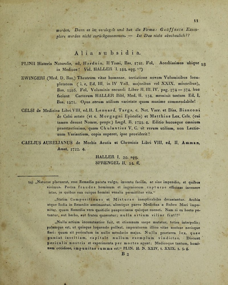 iverden. Denn es ist versiegdt und hal die Firma: G e offnei e Exem- plare wtrden nicht zuriicltgenommen. — Ist Das nichl abscheulich?? Alia subsidia. PLINII Historia Naturalis, ed. H ardui n. II Tomi, Bas. 1741. Fol. Acerbissimus ubique jg in Medicos ! Vid. HALLER I. 184. sqq. l4) ZWINGERI (Med. D. Bas.) Theatrum vitae humanae, tertiatione novem Voluminibus locu- pletatum ( i. e. Ed. III. in IV Voll. majoribus vel XXIX. minoribus), Bas. 1586. Fol. Voluminis secundi Liber JI. III. IV. pag. 274 — 374. buc faciunt Caeterum HALLER Bibi. Med. II. 134. meminit tantum Ed. I. Bas. 1571. Opus rerum utilium varietate quam maxime commendabile! CELSI de Medicina Libri VIII. ed, II. Leonard. Targa, c. Not. Varr. et Diss. Bi an coni de Celsi aetate (et c. Morgagni Epistolis) et Matthiae Lex. Ceis, (cui tamen desunt Nomm. propr.) Lugd. B. 1735. 4. Editio hucusque omnium praestantissima, quam C h ul a n tiu s V. C. ut rerum utilium, non Lectio- num Variantium, copia superet, ipse providerit ! ■ CAELIXJS AURELIANUS de Morbis Acutis et Chronicis Libri VIII. ed. II. Amman, Amst. 1722. 4. HALLER I. 20. sqq. , . SPRENGEL II. 54- C 14) „Naturae placuerat, esse Remedia parata vulgo, inventu facilia, ac sine Impendio, et quibus vivimus. Postea fraudes hominum et ingeniorum capturae officinas invenere istas, in quibus sua cuique homini venalis permittitur vita.“ ,,Statim Compositiones et Mixturae inexplicabiles decantantur. Arabia atque India in Remedio aestimantur, ulcerique parvo Medicina a Rubro Mari impo- nitur, quum Remedia vera quotidie pauperrimus quisque coenet. Nam si ex horto pe- tantur, aut herba, aut frutex quaeratur; nulla artium vilior fiat!!“ „Nulla artium inconstantior fuit, et etiamnum saepe mutatur, toties interpolis; palamque est, ut quisque loquendo polleat, imperatorem illico vitae nostrae necisque fieri: quum sit periculum in nullo mendacio majus. Nulla praeterea lex, quae puniat inscitiam, capitale nullum exemplum vindictae. Discunt periculis nostris et experimenta p e r mortes agunt; Medicoque tantum, homi- nem occidisse, impunitas summa est.“ PLIN. H. N. XXIV. 1. XXIX. 1. 5.8. B 2