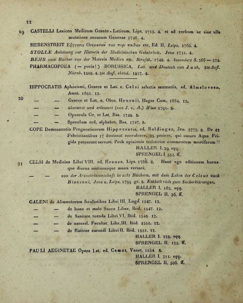 ig CASTELLI Lcxicon Medicum Graeco. Latinum, Lips. 1713. 4. ct ad verbum ac sine ulla mutatione recusum Genevae 1746 4. HEBENSTREIT EJ^/yijgiq Ovo/uoctcm tuiv vepi TcxSm etc, Ed. II. Leipz. n6o. 4. STOLLE Anleitung zur Historie der Medicinischen Gelahrheit, Jenn 1731. 4. BEHR zwei Biicher von der Materia Medica etc. Stra/sb. 1748. 4. besonders S. z66— 374. PHARMACOPOLA (— poeia!) BORUbSICA, Lat. und Deutsch von J- u ch, zieAuJ!. Niirnb. 1808. 4.3/e Aufl. ebend. 1817. 4. 20 21 HIPPOCRATIS Aphorismi, Graece et Lat. c. Celsi selectis sententiis, ed. AI melo ve en, Amst. 1685. 12. — — Graece et Lat. -c. Obss. Heurnii, Hagae Com. 1664. 12* — — ilberselzt und erlaulert (von J. v. A.) IVien 17Q1. 8* — — Opuscula Gr. et Lat. Bas. 1748. 8- *r — — Speculum ord, alphabet, Bas. 1747. 8. COPE Demonstratio Prognosticorum Hippocratis, cd. Baldinger, Jen. 1772, 8 De 42 Febricitantibus 17 duntaxat convaluere, 25 periere, qui omnes Aqua Fri- gida potuerant servari. Proh opinionis traioticiae commentum mortiferum!! HALLEPi I. 2Q. sqq. SPRENGEL I 350. ff. _ % CELSI de Medicina Libri VIII. ed. Krause, Lips. 1766. 8. Hanc ego editionem hucus- que diurna nocturnaque manu versavi. — — von der Arzneiwissenschaft in acht Biickern, mit dem Leben des Celsus nach Bianconi. Jena u. Leipz. nqq gr, 8- Enthd.lt viele gute Sacherklarungen. HALLER I. 162. sqq. SPRENGEL II. 36. ff. GALENI de Alimentorum facultatibus Libri III. Lugd. 1547- 12. — — de bono et malo Succo Liber, Ibid. 1547. 12. — — de Sanitate tuenda Libri VI. Ibid. 1548 12. — — de natural. Facultat. Libr. III. Ibid. 1550. 12. -— — de Ratione curandi Librili. Ibid. 1551. 12. HALLER I. 228- sqq. SPRENGEL II. 132. ff. PAULI AEG1NETAE Opera Lat, ed. Camot, Venet. 1554. 8. HALLER I. 311. sqq. SPRENGEL II. 306. ff
