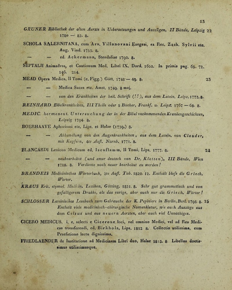 GRUNER Bibliothek der alten Aerzte in Uebersetzungen und Auszugen, II Bdnde, Leipzig 22 1780 — 82. 8. SCHOLA SALERNITANA, cum Arn. Villano vani Exegesi, ex Ree. Zach. Sylvii etc. Aug. Vind. 1753. s. — — ed. Ackermann, Stendaliae 17Q0. 8» sIsPTALII Animadvss, et Cautionum Med, Libri IX. Dord. 1650- I» primis pag. 65. 72. 146. 214- y ^ /f 's / MEAD Opera Medica, II Tomi (c. Figg.) Gott. 1748 — 49. 8- 23 —- — Medica Sacra etc. Amst. 1749. 8 n>aj. — — von den Krankheilen der heil. Schrift (! !), auS dem Laltin. Leipz, 1772.8- REINHARD Bibelkrankheiten, IlITheile oder 5 Bilcher, Frankf. u. Leipzf. 1767 — 68- 8. MEDIC. hermeneut. Untersuchung der in der Bibel vorkommendenKrankengeschichten, Leipzig 17Q4- 8. ^ BOEPiHAAVE Aphorismi etc. Lips. et Halae (1739.) 8- — — Abhandlung von den Augenkrankheiten , aus dem Latein. von Claudert mil Kupfern, 4ie Aujl. Niirnb. 1771. 8. * BLANCARDI Lexicon Medicum ed. Isenflamm, II Tomi, Lips. 1777. 8. 24 — — neubearbeitet (und zwar deutsch von Dr. Kletten'), III Bdnde, IVien 1788. 8. Verdiente noch neuer bearbeitet zu werden! BRANDEIS Medicinisches IVorterbuch, 2\e Aujl. Tub. 1820- 12. Enthalt blofs die Griech. fEorter. ■+ r KRAUS Krit. etymol. Medicin. Lcxikon, Gotting. 1821.8. Sehr gut grammatisch und von gefdUigerem Drukke, ais das vorige, aber auch nur die Griech. Worter ! SCHLOSSER Laleinisches Lesebuch zum Gebrauche der K. Pepiniere in Berlin,Berl. 17Q8 8. 25 Enthalt viele medicinisch-chiruigische Nomenklatur, wie auch Auszuge aus dem Celsus und aus neuern Aerzten, aber auch viel Unnothiges. CICERO MEDICUS, i. e. selecti e Cicerone loci, vel omnino Medici, vel ad Rea Medi- Z' cas transferendi, ed. Birkholz, Lips. 1812 8« Collectio utilissima, cum Praefatione lectu dignissima. FRIEDLAENDER de Institutione ad Medicinam Libri duo, Halae 1813. 8- Libellus doctis- simus utilissimusque.