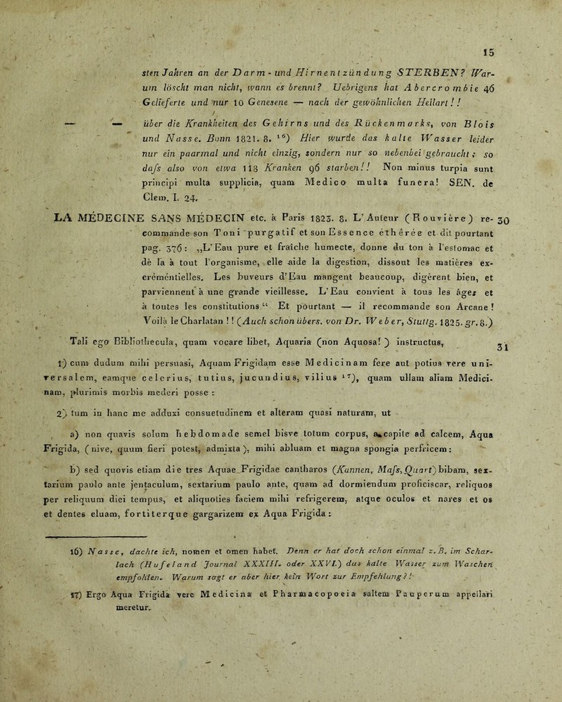 stmJahren an der D ar m - und Hi r n e n t ziln d u n g STERBEN? libar- um Idscht man nicht, wann es brennt? Uebrigens liat Abercr o mbie 46 Gclleferte tind nur 10 Genesene — nach der geivohnlichen Heilarl ! ! *— — uber die Krankheiten des Gehirns und des R u ck en m a r k s, von Blois und Nasse. Bonn 1821.8. 16) Hier wurde das kalte Wasser leider nur ein paarmal und nicht einzig, sondern nur so nebenbei gebraucht ; so dajs also von etwa 118 Kranken q6 starbe.nl! Non miniis turpia sunt principi multa supplicia, quam. Medico multa funera! SEN. de Clem. I. 24. LA MEDECINE SANS MEDECIN efc. a Paris 1823- 8. L’Auteur (Rouviere) re- jq commande son Toni purgatif et son Essence etheree et dii pourtant pag, 376: ,,L’Eau pure et fraiche humecte, donne du ton a l’estomac et de la a tout l’organisme, elle aide la digestion, dissout les matiere9 ex- crementielles. Les buveurs d’Eau mangent beaueoup, digerent bien, et parviennent a une grande vieillesse, L’Eau convient a tous les ages et a loutes les constitutions “ Et pourtant — il recommande son Arcane ! Yoila leCharlatan ! ! QAuch schon iibers. von Dr. Weber, Stutlg. 1825. gr,&.) Tali ego' Bibliotbeculs, quam vocare libet, Aquaria (non Aquosa! ~) instructus, ^ 1) cum dudum mihi persuasi, Aquam Frigidam esse Medicinam fere aut potius vere uni- versalem, eamque celerius, tutius, jucundius, vilius lT), quam ullam aliam Medici- nam, plurimis morbis mederi posse : 2) tum in hanc me adduxi consuetudinem et alteram quasi naturam, ut a) non quavis solum hebdomade semel bisve totum corpus, a»capite ad calcem, Aqua Frigida, (nive, quum fieri potest, admixta), mihi abluam et magna spongia perfricem: b) sed quovis etiam die tres Aquae Frigidae cantharos (/(annen, Mafs, Qj.iarl) bibam, sex- tarium paulo ante jentaculum, sextarium paulo ante, quam ad dormiendum proficiscar, reliquos per reliquum diei tempus, et aliquoties faciem mihi refrigerem, atque oculos et nares et os et dente6 eluam, fortiterque gargarizem ex Aqua Frigida: 16) Nasse, dachte ich, nomerr et omen habet. Dean er hat dor.h schon einmal z.B, im Schar- lach (Hufeland Journal XXXIII. oder XXVI.') das kalte Wasser zum Wascheri empfohlen.- Warum sagt er aber hier keln Wort zur Empfehlung P! 17) Ergo Aqua Frigida vere Medicina- et Pharmacopoeia saltem Pauperum appellari meretur..