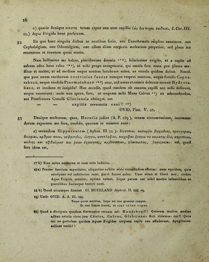 c) quavis denique nocte totum caput una cum capillis (wg dixvvpog owdsieiy I. Cor.III. 15.) Aqua Frigida bene pcrfricem. Ex quo haec singulis diebus ac noctibu9 facio, nec Exanthemata amplius nanciscor, nec Cephalalgiam, nec Odontalgiam, nec ullanl aliam corporis molestiam perpetior, sed plane me recreatum et renatum quasi sentio. Nam bellissime me habeo, placidissime dormio 17b), hilarissime evigilo, et a capite ad calcem adeo bene valeo 18 a), ut mihi prope sexagenario, qui omnia fere stans pro pluteo me- ditor et scribo, et ad mediam usque noctem lucubrare soleo, ne venula quidem doleat. Simul- que post unum cantharum cerevisiae fuscae eumque vesperi sumtum, neque foetido Capno- ta b a c o, neque sordido Ptarmotabaco 18 b) utor, sed unice et eximie delector recenti H y d r o t a- baco, et inodoro et insipido! Huc accedit, quod eandem ob causam capilli nec mihi defluunt, neque canescunt: unde non spero, fore, ut unquam mihi Mons Calvus l9) sit adseendendus, aut Praefectura Castelli Glaciensis obtingat, aut — — capitis reverentia cani!! 20) OVID, Fast. V. 57. Denique multorum, quae, Horatio judice (A. P, i6g ), senem circumveniunt, incommo- dorum expertem me fore, confido, quorum in numero sunt: a) secundum Hippocratem (Aphor. III. 31.): Svgvvotxt, xxrxppoi (ZijxaSusg, spxyyxpixi, ivgapixi, xp$pwv irovoi, vsfypiTtdeg, ikiyyoi, xroirXygixi, xx%e^ixi th <jk/jlxto<; o\x, xypvvvixi, xoiXnrjg xxt otyd-xX/xouv mxi pwttiv vypoT7jreg t uy.[Z'kva)Trixi, yXxvxuaieg, /Zxpvijxoixi: vel, quod fere idem est, ■- 17 b) Sine mitra nocturna et cum solo indusio. / » • 18 a) Praeter faucium asperitates, aliquoties subita aeris vicissitudine effectas: quas equidem, quia anodynae vel indoloriae sunt, parvi facere soleo. Uxor etiam et liberi mei, crebro Aqua Frigida utentes, optime valent, hique parum aut nihil morbis infantilibus ac puerilibus hucusque tentati sunt. 18 b) Quod utrumque damnat Cl. HUFELAND Makrob. II. 208. sq. iQj Unde OVID. A. A. III. 24g. Turpe pecus mutilum, turpe est sine gramine campus, ' Et sine fronde frutex, et sine crine caput. fO) Quod a discipulo quodam Germanice versum est: Hundskopf!! Ceterum multos mediae adhuc aetati* viros jam Canios, Calvos, Glabriones fieri videmus: cur? Quia isti ne guttulam quidem Aquae Frigidae unquam capiti suo affuderunt, Apoplexiam •cilicet veriti! !