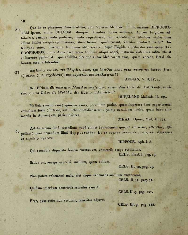 ^ Qua in re praemonendum existimo, cum Veteres Medicos, in his maxime HIPPOCRA- TEM ipsum, minus CELSUM, aliosque, timidius, quam audacius, Aquam Frigidam ad- hibuisse, eamque modo probasse, modo improbasse ; tum recentissimos Medicos utplurimum adhuc dubios ancipitesque haerere, istone heroico, quod vocant, remedio utantur ? necne ? In- telligunt enim, plerosque hominum abhorrere ab Aqua Frigida el educatos esse quasi HV- DROPHOBOS, quum Aqua haec totam hominis, utique aegri, naturam violentius solito afficiat et horrore perfundat: qua adhibita plerique etiam Medicorum suae, quam vocant, Praxi ob- futuros esse, arbitrantur. '57 AxpSxvetg, rag xiro TTjg IAAvpiSog, oaixa, rpig XxegSxi govov irxpx ttxvtx tov ixircov fiiov : s|r uStvoov (i. e. rex&svrug), xxt yxjxsvrxg, nxi xnoSx\/ovrxg! ! AELI AN. V. H. IV. l. Bei TVeitem die mehreslen Menschen empfangen, ausser dem Bade der heil, Taufe, in ih- _ .. . . . . . . . . i t rem °anzen Leben die Wohlihat des Badens nichl wieder!! HUFELAND Mahrob. II. 185. Medicis suorum (sua) ipsorum causa, permittere potius, quam imperare haec experimenta, consultum forte (fortasse) est : etsi quotidianae sint (sunt) curationes multo, quam haec (im- mersio in Aquam) est, periculosiores. ME AD. Oousc. Med. II. 131. Ad heroicum illud remedium quod attinet (curationem quoque equariam, Pferdkur, ap- pellant), bene tenendum illud Hippocratis: Eg rx £<j%xtx vugtj^xtx xi £<j%xtxi ^epxmxi sg xxoipsiyv xpxTtexi. HIPPOCR. Aph. I. 6. Qui 'secundis aliquando frustra curatus est, contrariis saepe restituitur. CELS. Praef. I. pag. ig. Satius est, anceps experiri' auxilium, quam nullum. CELS. II. io. pag. 7g. Non potest vehementi malo, nisi aeque vehemens auxilium succurrere. CELS. II. ii. pag. 84- Quidam interdum contrariis remediis sanant. CELS. II. g. pag. 137. Fere, quos ratio non restituit, temeritas adjuvat. CELS. III, 9. pag. ija.