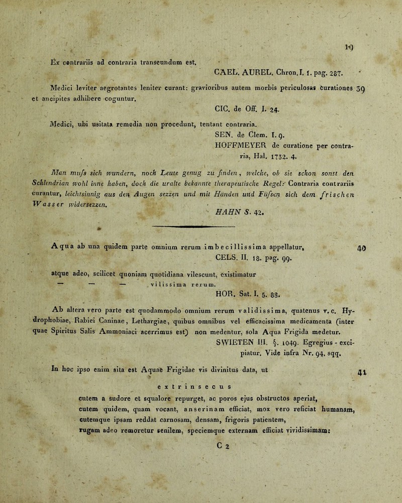 1-9 Ex contrariis ad contraria transeundum est. CAEL. AUREL. Chron.I. l. pag. 287. Medici leviter aegrotantes leniter curant: gravioribus autem morbis periculosas Curationes 59 et ancipites adhibere coguntur. CIC. de Off. I. 24. Medici, ubi usitata remedia non procedunt, tentant contraria. SEN. de Clem. I. g. HOFFMEYER de curatione per contra- ria, Hal. 1732. 4. • ' i Man mufs sich wundern, noch Leute genug zu fnden , welche, ob sie sckon sonst dtn Schhndrian wohl inne haberi, doch die uralte bekannte therapeutische Regel: Contraria contrariis curantur, leichtsinnig aus den Augen sezzen und mit Hdnden und Fiifscn sich dem frischen IVasser rvidersezzen. HAHN S. 42. Aqua ab una quidem parte omnium rerum imbecillissima appellatur, CELS. II. 18. pag. QQ. atque adeo, scilicet quoniam quotidiana vilescunt, existimatur 40 vilissima rerui HOR. Sat. I. 5. 88. Ab altera vero parte est quodammodo omnium rerum validissima, quatenus v. c. Hy- drophobiae, Rabiei Caninae, Lethargiae, quibus omnibus vel efficacissima medicamenta (inter quae Spiritus Salis Ammoniaci acerrimus est) non medentur, sola Aqua Frigida medetur. SVVIETEN I!I. §. i04Q. Egregius - exci- piatur. Vide infra Nr. g4, sqq. In hoc ipso enim sita est Aquae Frigidae vis divinitus data, ut ^ extrinsecus cutem a sudore et squalore repurget, ac poros ejus obstructos aperiat, cutem quidem, quam vocant, anserinam efficiat, mox vero reficiat humanam, cutemque ipsam reddat carnosam, densam, frigoris patientem, rugam adeo remoretur senilem, speciemque externam efficiat vividissimam: