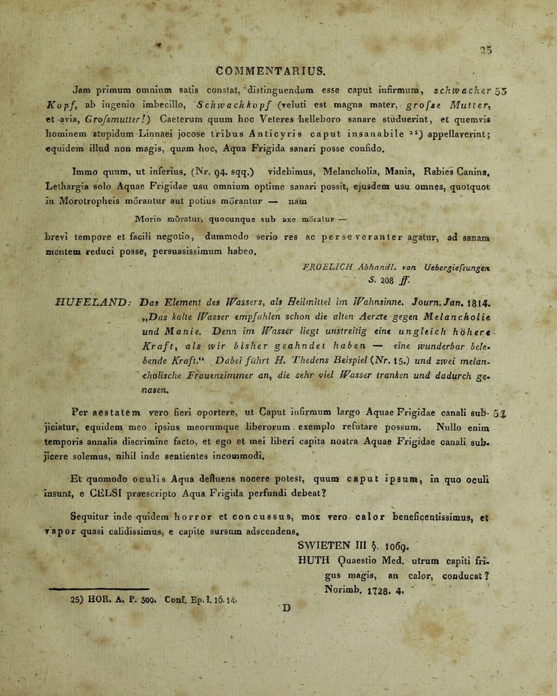 COMMENTARIUS. Jam primum omnium satis constat, ‘distinguendum esse caput infirmum, schwac hcr 53 Kopf, ab ingenio imbecillo, Sckwachkopf (yeluti est magma mater, grofse Mutter, et avia, Grofsmutter!) Caeterum quum hoc Veteres helleboro sanare studuerint, et quemvis hominem 'stupidum Linnaei jocose tribus Anticyris caput insanabile 2S) appellaverint^ «quidem illud non magis, quam hoc, Aqua Frigida sanari posse confido. Immo quum, ut inferius. (Nr. g4. sqq.) videbimus, Melancholia, Mania, Rabies Canina, Lethargia solo Aquae Frigidae usu omnium optime sanari possit, ejusdem usu omnes, quotquot in Morotropheis morantur aut potius morantur — nam Morio m5ratur, quocunque sub axe moratur — brevi tempore et facili negotio, dummodo serio res ac perseveranter agatur, ad sanam mentem reduci posse, persuasissimum habeo. FROELICH Abhandl. von Uebergiefsungen. S. 208 ff. HUFELAND: Das Element des IVassers, ais Heilmittel im Wahnsinne. Journ.Jan. 1814. y,Das kalte IVasser empfahten schon die alten Aerzte gegen Melancholie und Manie. Denn im IVasser liegt unstreilig eine ungltich hiihere Krafty ais wir bisher geahndet haben — eine wunderbar bele. bende Kraft,il Dabei fiihrt H. Thedens Beispiel {Nr. 15.) und zwei melan~ tholische Frauenzimmer an, die sehr viel IVasser iranken und dadurch ge- naseru Per aestatem vero fieri oportere, ut Caput infirmum largo Aquae Frigidae canali sub- 5£ jiciatur, equidem meo ipsius meorumque liberorum exemplo refutare possum. Nullo enim temporis annalis discrimine facto, et ego et mei liberi capita nostra Aquae Frigidae canali sub. jicere solemus, nihil inde sentientes incommodi. Et quomodo oculis Aqua defluens nocere potest, quum caput ip3um, In quo oculi Insunt, e CELSI praescripto Aqua Frigida perfundi debeat? Sequitur inde quidem horror et concussus, mox vero calor beneficentissimus, et vapor quasi calidissimus, e capite sursum adscendens0 SWIETEN III §. io<5g. HUTH Quaestio Med. utrum capiti fri- gus magis, an calor, conducat? Norimb. 1728. 4» ' 25) HOR. A. P. 300. Conf. Ep. 1.15.14. D