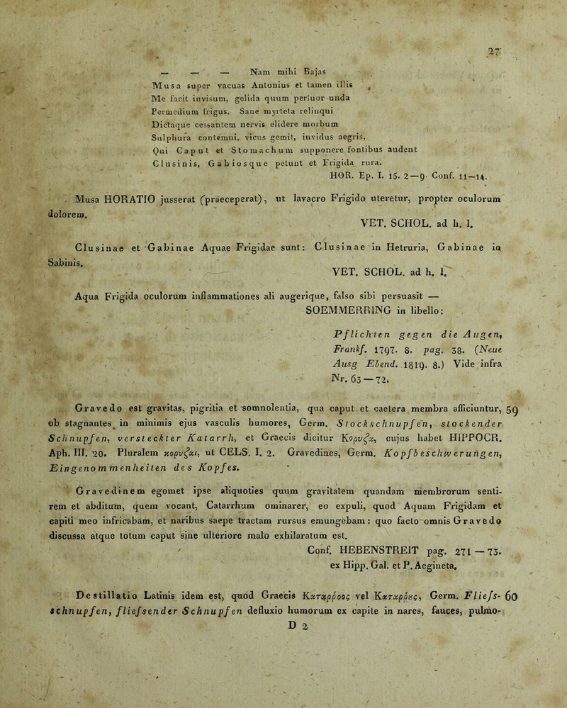 — — — Nam mihi Bajas Mus a super vacuas Antonius et tamen illis Me facit invisum, gelida quum perluor unda Permcdium frigus. Sane murteta relinqui Dictaque cessantem nervis elidere morbum Sulphura contemni, vicus gemit, invidus aegris, Qui Caput ct Stomachum supponere fontibus audent Clusinis, Gabios que petunt et Frigida_ rura. HOR. Ep. I. 15. 2—9 Conf. 11 —14. Musa HORATIO jusserat (praeceperat), ut lavacro Frigido uteretur, propter oculorum dolorem. VET. SCHOL. ad h. 1. Clusinae et Gabinae Aquae Frigidae sunt: Clusinae in Hetruria, Gabinae in Sabinis. VET. SCHOL. ad h. 1. Aqua Frigida oculorum inflammationes ali augerique, falso sibi persuasit — SOEMMERRING in libello: Pflichten gegen die Augen, Frankf. 1797. Q. pag. 33. (Neue Ausg Ebend. 181Q. 8.) Vide infra Nr. 65 — 72. Gravedo est gravitas, pigritia et somnolentia, qua caput et caetera membra afficiuntur, 5Q ©b stagnantes in minimis ejus vasculis humores, Germ. S t o c kschnupf en, sto ckender S cli nupfen, versteckter Katarrh, et Graecis dicitur K °pv£x, cujus habet HIPPOCR. Aph. III. 20. Pluralem xopvfai, ut CELS. I. 2. Gravedines, Germ. Ko p f b es chw er ung en, E in geno m m enhe it en des Kopfes. Gravedinem egomet ipse aliquoties quum gravitatem quandam membrorum senti- rem et abditum, quem vocant, Catarrhum ominarer, eo expuli, quod Aquam Frigidam et capiti meo infricabam, et naribus saepe tractam rursus emungebam: quo facto omnis Gravedo discussa atque totum caput sine ulteriore malo exhilaratum est. Conf. HEBENSTRE1T pag. 27L—73. ex Hipp. Gal. et P. Aegineta, Destillatio Latinis idem est, quod Graecis Kxrxppoot; vel KxrocppuQ, achnupfen, fliefsendcr «Schnupfen defluxio humorum ex capite in nares, D 2 Germ. Fliejs- 60 fauces, pulmo-