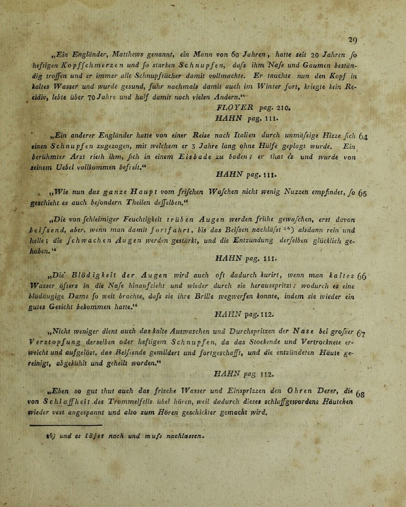 „Ein Engldnder, Matlhews genannt, ein Matin von 60 Jahrin , hatte seit 20 Jahren fo heftigen Ko pffchmerze n und fo starken S c h n upfe n, dafs ihm Nafe und Gaumen bestdn- dig trojfm und er immer alie Schnupftiicher damit vollmachte. Er Umchte nun den Kopf in kaltes Wasser und wurde gesund, fuhr nachmals damit auch im Winter fort, kriegte kcin Re- cidiv, lebu uber 10 Jahre und half damit noch vielen Andern.‘4 FLOYER pag. 210. HAHN pag. 111. „Ein anderer Engldnder hatte von einer Reise nach Itali en durch unmafsige Hizze fich (34. tinen Schnupf en zugezogen, mit welchem er 3 Jahre lang ohne Hiilfe geplagt wurde. Ein beruhmter Arzt rieih ihm, fich in einem Eisbade zu haden; er that e’s und wurde von seinem Uebel vollhommen befreit.“ HAHN pag. in. . „Wie nun das ganze Haupt vom frifchen Wafchen nicht wenig Nuzzen empfndet, fo 65 geschieht es auch befondern Theilen dejfelbenj* „D/e von fchleimiger Feuchtigkeit triiben Augen wtrden friihe gewa/chen, erst davcm beifsend, aber, wenn rnan damit f ortf ahrt, bis das Beifsen nachlafst 26) alsdann rein und helle; die fchwachen Aagen werden gestdrkt, und die Entzundung derfelben glucklich ge- hoben. “ ' HAHN pag. 111. „D ie' Blod igkeit der Augen wird auch oft dadurch kurirt, wenn man kaltes 56 Wasser dfiers in die Nafe hinaufzieht und wieder durch sie heraussprhzt; wodurch es eine bloddugige Dame fo weit brachte, dafs sie ihre Brille wegwerfen konnte, indem sie wieder ein gutes Gesicht beiommen hatte.16 HAHN pag. 112. „Nicht weniger dient auch das kalte Auswaschen und Durchspritzen der Nase bei grofser fo V erstopfung derselben 0der heftigem Sch nupfen, da das Stockenae und Vertrocknete er- weicht und aufgeldst, das Beifsende gemildert und fortgeschcjft, und die enlziindeten Haule ge- reinigt, abgekiihlt und geheilt worden.“ HAHN pag 112, t,Eben so gut thut auch das frische Wasser und Einsprizzen den Ohren JDerer, die ^ von S chl ajfheit des Trommelfdls iibel horen, weil dadurch dieses schlajfgewordene Hautchen Wieder vest angespannt und also zum Horen geschickter gemacht wird. und es lajst nach und muft nachlassen