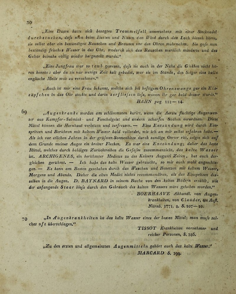 1 . ,\ ' ' 30 ,,Eine Dante hatle sich besagtes Trommelfell unversehens mit einer Stecknadel d urchs t o chen, dafs n*an beitn Eu st en und Niescn den IPind durch das Lcch blasth horte, sie selbsl aber ein bestdndiges Rauschen und Brausen vor den Oliren wahrnahm. Sie gofs nun beslandig frisches IVasser in das Ohr, wodurch sidi das Rauschen rnerkiich minderte und das Gehor beinahe vollig wieder hergestellt wurdeN „Eine Jungfrau war so taub gewesen, dafs sie auch in der Ndhe die Glokken nicht ho- _ ren konnte ; aber da sie tiur wenige Zeit kalt gebadet, war sie irn Stande, den Seiger eine halie englische Meile weit zu vernehmen.“ \ ,.Auch ist mir eine Frau bekannt, welche sich bei heftigemOhrenzwange gareinEis- zapfchen in das Ohr steckte und darin zerfliefsen liejs, wovon ihr gar bald besser Wurde HAHN pag ir>— 14. 69 ,,A u g enkr ank e werden am schlimmsten kurirt, wenn die Aerzte flilchtige Augenwas- ser aus Kampfer- Salmiak ■ und Fenchelgeist und aniern scharfen Sachen verordnen. Diese Mittel konnen die Hornhaut verletzen und ztrfressen.— Eine Entzilndung wird durch Ein- spritzen und Beriihren mit kallem IVasser bald vollendet, wie ich an mir selbsl erjahren habe Ais ich vor etlichen Jahren in der grofsten Sonnenhitze durch sandige Oerter ritt, zeigte sich auf dem Grunde meines Auges ein breiter Flecken. Es war eine Entziindung; daher das beste Mittel, welches durch baldiges Zurucktreiben die Gcfdfse zusammenzieht, das kalte W as ser ist. ARCHIGENES, ein beruhmler Medicus zu des Kaisers Augusti Zeiten, hat auch der- gleichtn geriihmt. — Ich habe, das kalte IVasser gebraucht, so mir auch wohl angeschla- gen. — Es kann am Besten geschehen durch das IVaschen und Benetzen mit kaltem IVasser, Morgens und Abends. Daher die alten Medici nichts recommandiren, ais das Einspritzen des- selben in die Augen. D. BAYNARD in seinem Buclie von den -kalten Badern erzahlt, wie der anfangende Staar blofs durch den Gebrauch des kalten Wassers wcire gehoben wurdenN - BOERHAAVE Abhandl. von Augen- krankheiten, von Clauder, qteAufl. Niirnb. 1771. 8. S. 107— 10. 70 „In A u genkr ankh eiten ist das kalte JVasser eines der besten Mittel; man mufs sol- chts oft uberschlagenP TISSOT Krankheiten vornehmer und reicher Personen, S. 386. „Zu den ersten uni allgemtinsitn Augenmitt ein gehort auch das kalte IVasser.te MARCARD S. 399. /