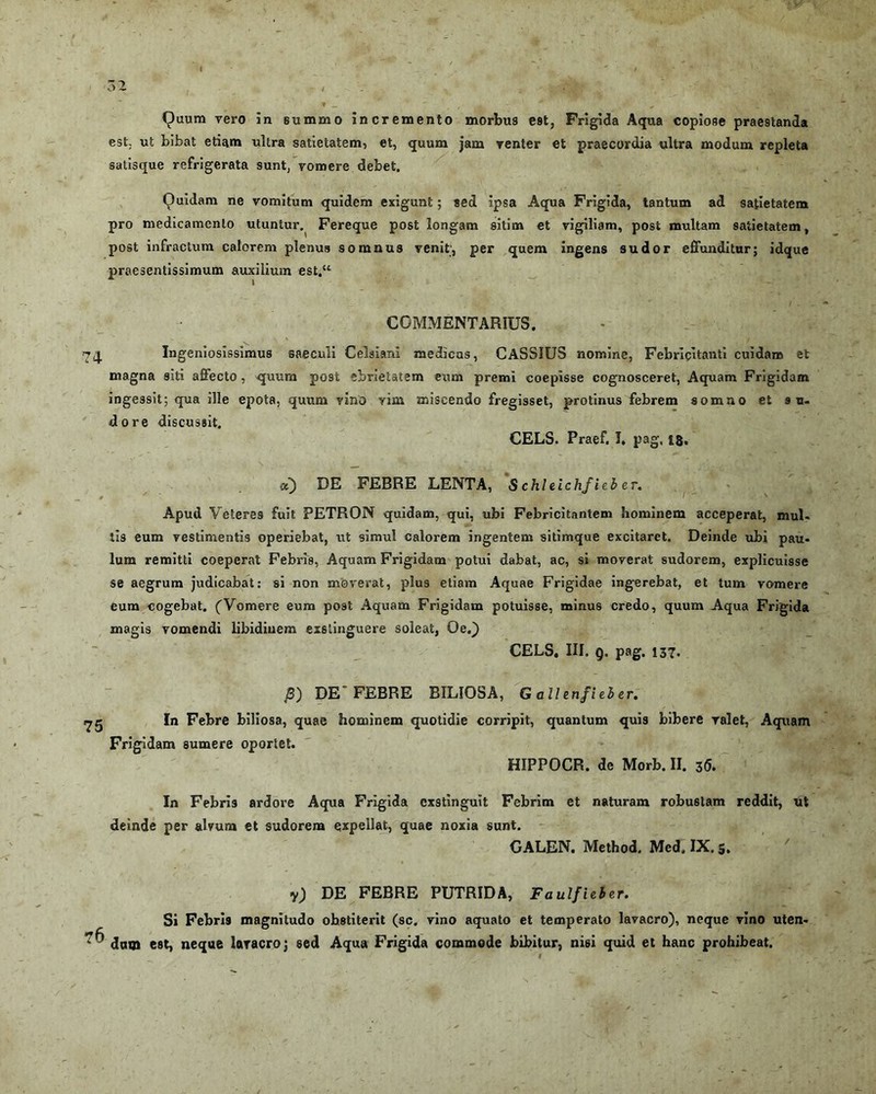 est ut bibat etiam ultra satietatem, et, quum jam renter et praecordia ultra modum repleta satisque refrigerata 9unt, vomere debet. Quidam ne vomitum quidem exigunt; sed ipsa Aqua Frigida, tantum ad satietatem pro medicamento utuntur. Fereque post longam sitim et vigiliam, post multam satietatem, post infractum calorem plenus somnus venit;, per quem ingens sudor effunditur; idque praesentissimum auxilium est.“ COMMENTARIUS. 74 Ingeniosissimus saeculi Celsiani medicus, CASSIUS nomine, Febricitanti cuidam et magna siti affecto, quum post ebrietatem exim premi coepisse cognosceret, Aquam Frigidam ingessit; qua ille epota, quum vino vim miscendo fregisset, protinus febrem somno et su- dore discussit. CELS. Praef. J. pag. 18. oi) DE FEBRE LENTA, S chleichfieb er. Apud Vetere9 fuit PETRON quidam, qui, ubi Febricitantem hominem acceperat, mul- tis eum vestimentis operiebat, ut simul calorem ingentem sitimque excitaret. Deinde ubi pau- lum remitti coeperat Febris, Aquam Frigidam potui dabat, ac, si moverat sudorem, explicuisse se aegrum judicabat: si non moverat, plus etiam Aquae Frigidae ingerebat, et tum vomere eum cogebat. (Vomere eum post Aquam Frigidam potuisse, minus credo, quum Aqua Frigida magis vomendi libidiuem exstinguere soleat, Oe.) CELS. III. <), pag. 137. J$) DE FEBRE BILIOSA, G allenfieber. In Febre biliosa, quae hominem quotidie corripit, quantum quis bibere valet, Aquam Frigidam sumere oportet. HIPPOCR. de Morb. II. 36. In Febris ardore Aqua Frigida exstinguit Febrim et naturam robustam reddit, ut deinde per alvum et sudorem expellat, quae noxia sunt. CALEN. Method. Med. IX. 5. y) DE FEBRE PUTRIDA, Faulfieber. Si Febris magnitudo obstiterit (sc. vino aquato et temperato lavacro), neque vino uten- dum est, neque lavacro; sed Aqua Frigida commode bibitur, nisi quid et hanc prohibeat.