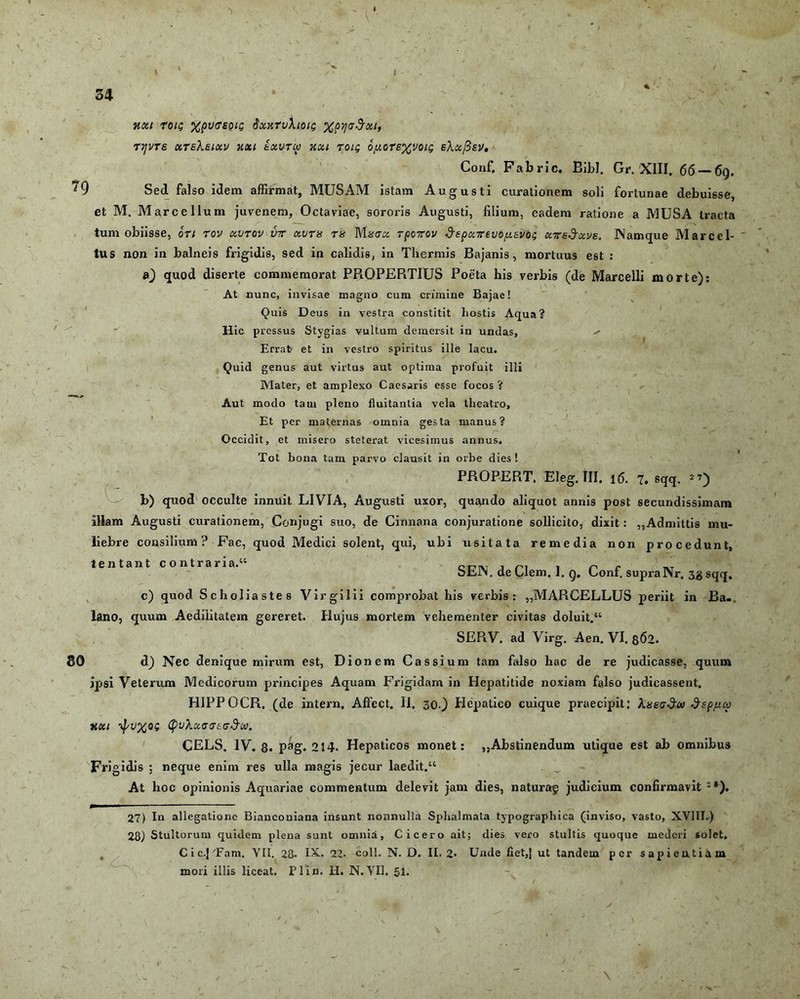 xxi roig XpvffsoiQ $xxru\ioig xpyadxi, tijvts xteKeixv xxi exutu xxi roig 6piors%voti; e\x[3ev. Conf, Pabric. Bibi. Gr. XIII. 66 — 69. 79 Sed falso idem affirmat, MUSAM istam Augusti curationem soli fortunae debuisse, et M. Marcellum juvenem, Octaviae, sororis Augusti, lilium, eadem ratione a MUSA tracta tum obiisse, ori rov xutov ut xutss tu Mhtx TpoTov ^EpxTevo/xavog XTedxve. Namque Marcel- ' tus non in balneis frigidis, sed in calidis, in Thermis Bajanis, mortuus est : a) quod diserte commemorat PROPERTIUS Poeta his verbis (de Marcelli morte): At nunc, invisae magno cum crimine Bajae! Quis Deus in vestra constitit hostis Aqua? Hic pressus Stygias vultum demersit in undas, Errat et in vestro spiritus ille lacu. Quid genus aut virtus aut optima profuit illi Mater, et amplexo Caesaris esse focos ? Aut modo tam pleno fluitantia vela theatro, Et per maternas omnia gesta manus? Occidit, et misero steterat vicesimus annus. Tot bona tam parvo clausit in orbe dies! PROPERT. Eleg. III, 16. 7. sqq. 27) b) quod occulte innuit LIVIA, Augusti uxor, quando aliquot annis post secundissimam illam Augusti curationem, Conjugi suo, de Cinnana conjuratione sollicito, dixit: ,,Admittis mu- liebre consilium? Fac, quod Medici solent, qui, ubi usitata remedia non procedunt, lentant contraria.” C171V r c bEJN. de Clem. 1. g. Coni, supraNr. jg sqq. c) quod Scholiastes Vir g ilii comprobat his verbis: „MARCELLUS periit in Ba-. lano, quum Aedilitatem gereret. Hujus mortem vehementer civitas doluit.” SERV. ad Virg. Aen. VI. 862. 80 d) Nec denique mirum est, Dionem Cassium tam falso hac de re judicasse, quum ipsi Veterum Medicorum principes Aquam Frigidam in Hepatitide noxiam falso judicassent. HIPPOCR. (de intern. Affect. II. 30.) Hepatico cuique praecipit; XxegSw ^spjuu XXI (puXxTTEff^OO. CELS. IV. 8. pag. 214. Hepaticos monet: ,,Abstinendum utique est ab omnibus Frigidis ; neque enim res ulla magis jecur laedit.” At hoc opinionis Aquariae commentum delevit jam dies, naturag judicium confirmavit :*). 27) In allegatione Bianconiana insunt nonnulla Sphalmata typographica (inviso, vasto, XVIII.) 28) Stultorum quidem plena sunt omnia, Cicero ait; dies vero stultis quoque mederi solet. Cic.pFam. VII. 28. IX. 22- coli. N. D. II. 2- Unde fiet,| ut tandem per sapientiam mori illis liceat. Plin. H. N.VII. 51.