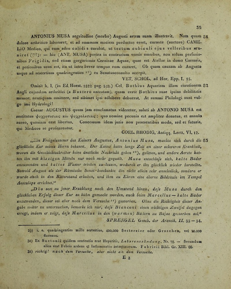 ANTONIUS MUSA aegritudine (morbo) Augusti artem suam illustravit. Nam quum 3^ dolore arthritico laboraret, et ad summam maciem perductus esset, curante (auctore) CAME- LiO Medico, qui eum adeo calidis curabat, ut tectum cubiculi ejus velleribus mu- niret ('!!!): — hio (ANT. MUSA) postea in contrarium versis omnibus, non solum perfusio- nibus Erigi dis, sed etiam gargarismis Cerninae Aquae, quae est Atellae in domo Caesaris, et potionibus usus est, ita ut intra brev^e tempus eum curaret. Ob quam causam ab Augusto usque ad sestertium quadringenties 29) ex Senatusconsulto accepit. VET. SCHOL. ad lior. Epp. I. 15. Omisit h. 1. (in Ed. Horat. 1822 pag. 528-) Cei. Bothius Aquariam illam curationem 82 Angli cujusdam arthritici (a Baxtero narratam), quam certe Bothius suae ipsius debilitatis memor, neutiquam omittere, sed sibimet ipsi adhibere debuerat. At summi Philologi sunt vul- go imi HycLrologi! Caesar AUGUSTUS quum jam conclamatus videretur, saluti ab ANTONIO MUSA est restitutus ^f/v^poToaioag xcu ■JvxpoX&moui; l quo nomine pecunia est ampliter donatus, et annulo aureo, quoniam erat libertus. Concessum idem juris non praesentibus modo, sed et futuris, qui Medicos se proliterentur. „ • COEL. RHODiG.-Antiqq. Leott. VI. 12. „Ein Freigelassener des Kaisers Augustus, Antonius Musa, machie sich durch die 83 gluciliche Kur seines Herrn bekannt. Der Kaiser hatte Iunge Zeit an einer schweren Krankheit, wovon die Geschichtschreiber keine deutliche Nackricht geben i0), gelitten, und andere Aerzte kat- ten ihn mit hizzigen Mitteln nur noch mehr gequdlt. Musa emschlofs sich, kalte Bader anziiivenden und k ait es IVasser trinken zu-lassen, fvodurch er ihn glucklich wicder herslellte. Sot-volil August ais der Rornische Senal • beschenkle ihn nicht allein sehr ansehnlick, sond&rn er wurde ahch in den Rillersland erhoben, und ihm zu Ehren eine eherne Bildsdule im Tempel Aesculaps errichtet „D i 0 sezt zu jener Erzahlung noch den Umstand hinzu, dajs Musa durch den glucklichen Erjolg dieser Kur 50 kilhn gemachl worden, auch beim Marcellus—kalte Bader anzicwenden, dieser sei aber nach dem Versuche i'■j geslorben. Ohne die Richtigkeit dieser An- gabe weiter zu untersuchen, bemerke icli nur, dajs B i an coni einen wichtigen Zweijel dagegen erregt, indem er zeigt, dajs Marcellus iri den (warmen) Badern zu Bajae geslorben sei.“ SPRENGEL Gesch. der Arzneik. II. 33 — 34. 29) i. e. quadringenties mille sestertios, 400,000 Sesterzier oder Grosclien, vel 20,000 florenos. 30) Ex Suetonii quidem sententia erat Hepatitis, Leberentzundung, Nr. 78. — Secundum alios erat Febris ardens e.t Inflammatio intestinorum. Fabricii Bibi. Gr. XIII. 66. 31) richtig! nac/i dem Versuche, aber nicht an dem Versuche. E 2