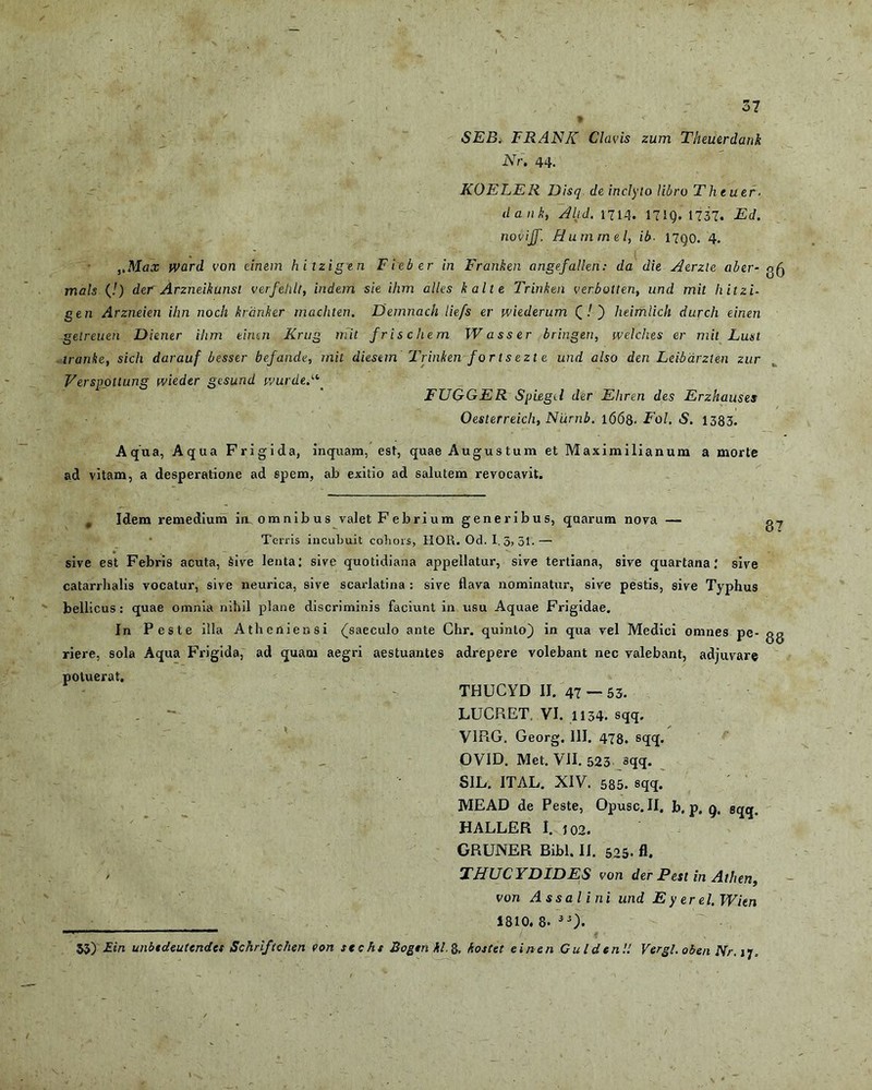 5? / ... ‘ , ' t < . SEB. FRANIC Clavis zum Theuerdank Nr. 44. KOELER Disq de inclyto libro Theuer- dank, Altd. 1714. 171Q. 1737. Ed. novijf. Hummel, ib■ 17go. 4. ,,Max ward von cinem hitzigen Fieber in Franken angefallen: da die Acrzle aber- g^ mals (!) der Arzneikunst verfeldt, indem sie ihm alles kalte Trinken verbotten, und mit hitzi- gen Arzneien ihn noch krdnker machten. Demnach liefs er wiederum (/ ) heimlich clurch eineri getreuen Diener ihm cintn Krug mit fr is ehem W asser bringen, welches er mit Lust lranke, sich darauf besser befande, mit diestm Trinken for t s ezt e und also den Leibdrzten zur Verspottung tvieder gesund wurde.‘\ FUGGER Spiegil der Ehren des Erzhauses Oesterreich, Niirnb. l<568- Fol. S. 1383. Aqua, Aqua Frigida, inquam, esi, quae Augustum et Maximilianum a morte ad vitam, a desperatione ad spem, ab exitio ad salutem revocavit. . Idem remedium iu omnibus valet Febrium generibus, quarum nova — Terris incubuit cohors, HOR. Od. I. 3> 51.— sive est Febris acuta, Sive lenta: sive quotidiana appellatur, sive tertiana, sive quartana.' sive catarrhalis vocatur, sive neurica, sive scarlatina : sive flava nominatur, sive pestis, sive Typhus bellicus: quae omnia nihil plane discriminis faciunt in usu Aquae Frigidae. In Peste illa Atheniensi (saeculo ante Chr. quinto) in qua vel Medici omnes pe- gg riere, sola Aqua Frigida, ad quam aegri aestuantes adrepere volebant nec valebant, adjuvare potuerat. THUCYD II. 47 — 53- LUCRET VI. 1134. sqq. VIPiG. Georg, 111. 478. sqq. OVID. Met. VII. 523 sqq. SIL. ITAL. XIV. 585. sqq. MEAD de Peste, Opusc. II. b. p. q. sqq, HALLER I. J02. GRUNER Bibi. II. 525- fl. / THUCYDIDES von der Pest in Athen, von Assa lini und Eyerel.Wim 1810.8- iS). 53) £in unbtdeutendes Schrlftchen von stcht Bogtnkl.§, kostet einen Cui den!! Vergi, oben Nr. ij.