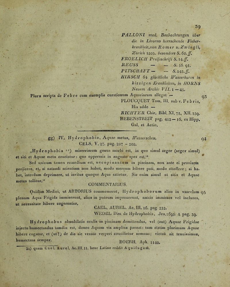 \ sg PALLONl med. Beobachtungen iibtr krankheit,yon R omer u. Zw ingli, Zilrich 1305. besonders S, 6o.ff. FROELICH Preifsschrift S. 14 REUSS — — S. 56. qi. P1TSCHAFT — — 5.143./. HLRSCH 64 gliickliche Wasserkuren in hizzigen Krankhdten, in BORNS Neuem Archiv VII. 1 —45. Plura scripta de Febre cum exemplis curationum Aquariarum allegat — qj PLOUCQUET Tom. 111. sub v. Febris. * His adde — RICHTER Chir. Bibi. XI. 75, XII. 359. HEBENSTREIT pag, 410 — jg. ex Hipp. Gal. et Aelio. 94 gg) IV. Hydrophobia, Aquae metus, IFasserscheu. CELS. V. 27- pag. 207 - 303. ,,Hydr ophobia 34) miserrimum genus morbi est, in quo simul aeger (aeger simul) et siti et Aquae metu cruciatur : quo oppressis in angusto spes est.“ Sed unicum tamen remedium est, necopinantem in piscinam, non ante ei provisijrfh projicere, et,, si natandi scientiam non habet, modo mersum bibere pati, modo attollere ; si ha- bet, interdum deprimere, ut invitus quoque Aqua satietur. Sic enim simul et silis et Aquae metus tollitur.“ COMMENTARIUS. Quidam Me-dici, ut ARTORIUS commemorat, Hydr oph obo rum alios in vasculum Q5 plenum Aqua Frigida immiserunt, alios in puteum imposuerunt, saccis immissos vel inclusos, ut necessitate bibere cogerentur. CAEL. AUREL. Ac. III. 16. pag 232. WEDEL Diss.de Hydrophobia, Jen. 1 (5q5. 4. pag. 3Q. Hydrophobus obnubilatis oculis in piscinam demittendus, vel (aut) Aquae Frigidae injectu humcctandus tamdiu est, donec Aquam vix amplius paveat: tum statim plurimum Aquae bibere cogatur, et (ut?) de die sic vexato vesperi concilietur somnus: victus sit tenuissimus, humectans semper. BOERH. Aph. n40. 34) quatn Cael. Aurei. Ac.III.ll. bene Latine reddit A qui fuganS. J