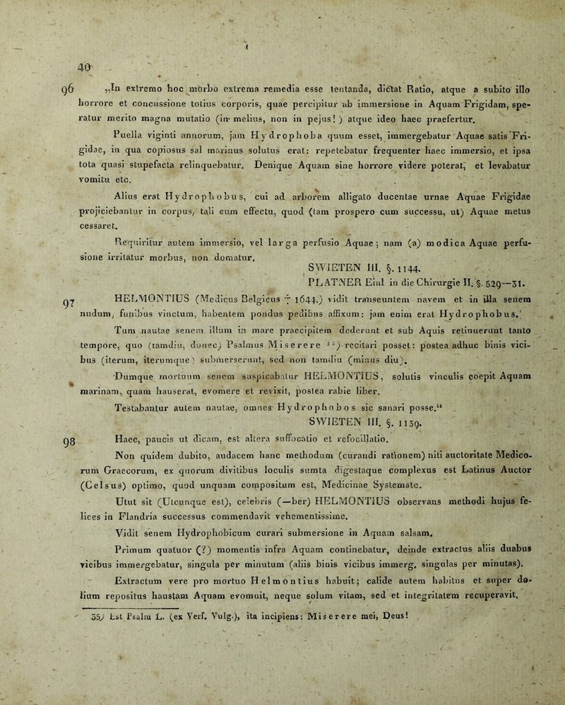40 „In extremo hoc morbo extrema remedia esse lentanda, dictat Ratio, atque a subito illo hor rore et concussione totius corporis, quae percipitur ab immersione in Aquam Frigidam, spe- ratur nierito magna mutatio (in-melius, non in pejus!) atque ideo haec praefertur. Puella viginti annorum, jam Hydrophoba quum esset, immergebatur Aquae satis Fri- gidae, in qua copiosus sal marinus solutus erat: repetebatur frequenter haec immersio, et ipsa tota quasi stupefacta relinquebatur. Denique Aquam sine horrore videre poterat, et levabatur vomitu etc. Alius erat Hydropbobus, cui ad arborem alligato ducentae urnae Aquae Frigidae projiciebantur in corpus, tali cum elfectu, quod (tam prospero cum successu, ut) Aquae metus cessaret. 97 Requiritur autem immersio, vel larga perfusio Aquae; nam (a) modica Aquae perfu- sione irritatur morbus, non domatur. SWiETEN III. §. U44. PL ATNEPi Einl in die Chirurgie II. §. 52Q—31. HELMONTIUS (Medicus Belgicus q 1644,) vidit transeuntem navem et in iila senem nudum, funibus vinctum, habentem pondus pedibus affixum: jam enim erat Hydro phobus. Tum nautae senem illum in mare praecipitem dederunt et sub Aquis retinuerunt tanto tempore, quo (tamdiu, donec) Psalmus Miserere 3i) recitari posset: postea adhuc binis vici- bus (iterum, itermnque ) submerserunt, sed non tamdiu (minus diu). Dumque mortuum senem suspicabatur HELMONTIUS, solutis vinculis coepit Aquam marinam, quam hauserat, evomere et revixit, poslea rabie liber. Testabantur autem nautae, omnes Hydrophobos sic sanari posse.“ SWIETEN 111. §. 1139. Haec, paucis ut dicam, est altera suffocatio et refocillatio. Non quidem dubito, audacem hanc methodum (curandi rationem) niti auctoritate Medico- rum Graecorum, ex quorum divitibus loculis sumta digestaque complexus est Latinus Auctor (Celsus) optimo, quod unquam compositum est, Medicinae Systemate. Utut sit (Utcunque est), celebris (—ber) HELMONTIUS observans methodi hujus fe- lices iu Flandria successus commendavit vehementissime. Vidit senem Hydrophobicum curari submersione in Aquam salsam. Primum quatuor (?) momentis infra Aquam continebatur, deinde extractus aliis duabus vicibus immergebatur, singula per minutum (aliis binis vicibus immerg, singulas per minutas). Extractum vere pro mortuo Helmontius habuit; calide autem habitus et super do- lium repositus haustam Aquam evomuit, neque solum vitam, sed et integritatem recuperavit. 550 Lst Fsalrn L. (ex Veri. Yulg.)> ita incipiens: Miserere mei, Deus!