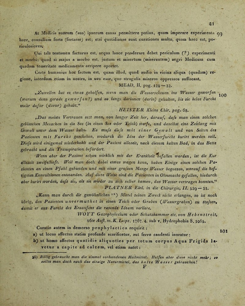 r 41 ys 100 At Medicis suorum (sua) ipsorum causa permittere potius, quam imperare experimenta gg haec, consultum forte (fortasse) est; etsi quotidianae sunt curationes multo, quam haec est, pe- riculosiores. Qui tale tentamen facturus est, aequa lance ponderare debet periculum (?) experimenti et morbi: quod si majus a morbo est, justum et misertum (miserentem) aegri Medicum cum \ , quadam temeritate medicamenta arripere oportet. Certe humanius hoc factum est, quam illud, quod audio in vicina aliqua (quadam) re- gione, interdum etiam in nostra, in usu esse, quo stragulis miseros oppressos suffocant, MEAD. II. pag. 128 — 32. „Zuweilen hat esctwas geholfen, wenn man die Wasserscheuen ins Wasser geworfen (ivarum denri gerade geworfen?) und so /ange darinnenr (darin) gehalten, bis sie keine Furcht mehr dofiir (davor) gehabt~ , HEISTER Kleine Chir. pag. 68. ,,Das meisle Vertrauen sezt man, von langer Zeit her, darauf, dafs man einen solchen gebissenen Mensclten in die See (in einen See oder Teich) werfe, und daselbst eine Zeitlang mit Gewult unter dem Wasser halte. Es mujs diefs mit einer Gewalt und von Seiten des Pazienien mit Furcht geschehen, wodurch die Idee der Wasserfurcht kurirt werden soli. Diefs wird einigemal wiederhohlt und der Pazient allezeit, nach diesem kalten Bad, in das Belte gebracht und die Transpiration befordert. Wenn aber der Pazient schon wirkhch mit der Krankheit^befallenworden, ist die Kur allezeit zweifelhaft. Weil man doch dabei etwas wagen kann, liaben Einige einen solchen Pa- zienten an einen Pfahl gebunden und mit einer grofsen Menge Wasser begossen, worauf die hef- tigsten Konvulsionen entstanden. Auf diese Weise sind die Pazienten in Ohnmacht gefallen, liiedurch aber kurirt worden, dafs sie, ais sie wieder zu sich selber /tamen, das Wasser verlragen konntenA PLATNER Einl. in die Chirurgie, II. 52Q — 31. „Kann man durch die gewohnlichen 36) Miltel seinen Zweck nicht erlangen, so ist noch iibrig, den Pazienten unv er m ut het in einen Teich oder Graben QWassergraben) zu Stofsen, damil er aus Furcht des Ersaufens die rasende Ideam verliere. WOYT GazophyIccium oder Schatzkammer etc. von He b enstreit, l6fe Aufl. m.K. Leipz. 1767. 4. sub r. Hydrophobia S. 1065. Curatio autem in demorso prophylactica requirit: a) ut locus affectus statim profunde scarificetur, aut ferro candenti inuratur: b) ut homo affectus quotidie aliquoties per totum corpus Aqua Frigida la- vetur a capite ad calcem, vel etiam natet: 101 56) Billig gebraucht man die einmal vorhandenen Heilmittel. Helfen aber diese nicht mehr i so solite man doch noch das einzige Naturmittel, das kalte Wasser gebrauchen! F