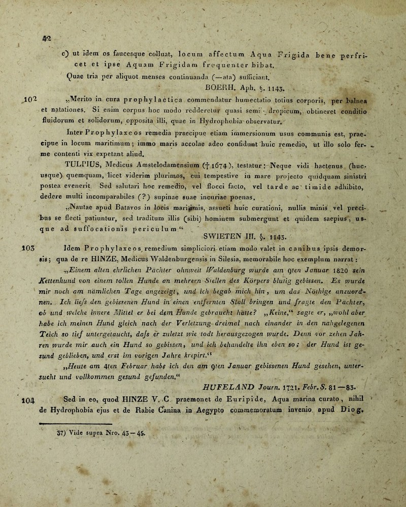 L 42 c) ut idem os faucesque colluat, locum affectum Aqua Frigida bene perfri- cet et ipse Aquam Frigidam frequenter bibat, Quae tria per aliquot menses continuanda (—ala) Sufficiant. BOJBRH. Aph. 1143, .102 ,,Merito in cura pr op hy 1 a c tica commendatur humectatio totius corporis, per balnea et natationes. Si enim corpus hoc modo redderetur quasi senri dropicum, obtineret conditio fluidorum et solidorum, opposita illi, quae in Hydrophobia observatur. Inter P r op h y lax e os remedia praecipue etiam immersionum usus communis est, prae- cipue in locum maritimum ; immo maris accolae adeo confidunt huic remedio, ut illo solo fer- me contenti vix expetant aliud. TULPIUS, Medicus Amstelodamensium (f 1674 ), testatur : Neque vidi hactenus (huc- usque) quemquam, licet viderim plurimos, cui tempestive in mare projecto quidquam sinistri postea evenerit Sed salutari hoc remedio, vel flocci facto, vel tarde ac' timide adhibito, dedere multi incomparabiles (?) supinae suae incuriae poenas. „Nautae apud Batavos in locis marifimis, assueti huic curationi, nullis minis vel preci- bus se flecti patiuntur, sed traditum illis (jsibi) hominem submergunt et quidem saepius, us- que ad suffocationis periculum “ SW1ETEN 111. §. H43. 103 Idem P ro phy 1 axe 0 s remedium simpliciori etiam modo valet in canibus ipsis demor- sis; qua de re H1NZE, Medicus Waldenburgensis in Silesia, memorabile hoc exemplum narrat : ,,Einem alten ehrlichen Pdchter ohnwe.it Waldenburg wurde am Q?en Januar 1820 sein Kettenhund von einem tollen Hunde an mehrern Siellen des Kdrpers blutig gebissen. Es wurde mir noch am namlichen Tage angezeigt, und ich begab mich hin, um das Nothige anzuord- nen. Ich iiefs den gebissenen Hund in einen entfernten Stall bringen und fragle den Pdchter, o b und welche innere Mitlel er bei dem Hunde gebraucln hatle? ,,Keine,‘i sagi e er, ,,wohl aber habe ich meinen Hund gleich nach der Verletzung dreimal nach einander in den nahgelegenen Teich so tief untergetaucht, dajs er zuletzt wie lodl herausgezogen wurde. Denn vor zehen Jah- ren wurde mir auch ein Hund so gebissen, und ich beluindelte ihn eben so ; der Hund ist ge- sund gtblieben, und erst im vorigen Jahre krepirt.“ „Heule am 4ten Februar habe ich den am gten Januar gebissenen Hund gesehen, unter- „ sueht und vollkommen gesund gefunden.<( HUFELAND Journ. 1721. Febr.S. 81—83- 104 Sed in eo, quod HINZE V,-C praemonet de Euripide, Aqua marina curato, nihil de Hydrophobia ejus et de Rabie Cfanina in Aegypto commemoratum invenio apud Diog, 37) Vide supra N10. 43 — 45.