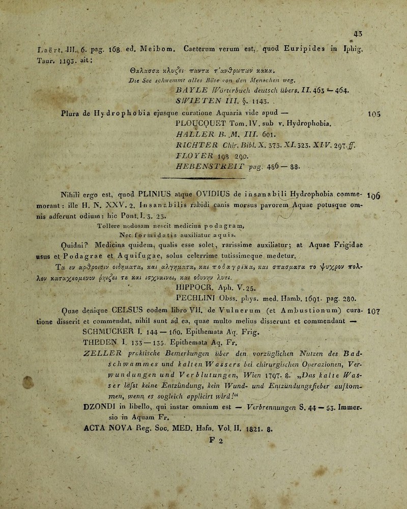 s. . 43 , - ■ ^ & . \ ' , / * Laert. 411. 6- pag. 168- ed. Meibom. Caeternm rerum est, quod Euripides in Iphig. Taur. J1Q3. ah l Qxlucrcrx xXv^ei ttuvrx r^uv&pwTtiv xxxx. Dic See schwemmt altes Rose- von den Mensc/ien wcg. BAYLE lEorterbuch dhitsch ilbers. II. 465 *— 464. SIV1E TEN III. §. 1143. . Plura de Hydrophobia ejusque curatione Aquaria vide apud — PLOUCQUET Tom. IV. sub r. Hydrophobia. HALLER B. ,M. III. 601. RICHTER Chir. Bibi. X. 373. XI. 323. XI V. 2Q7# FLOYER iqs 2QO. HEBENSTREIT pag, 4S& — 88. 105 * vi Nihili ergo est, quod PLINIUS atque OVIDIUS de insanabili Hydrophobia comme- morant: ille H. N. XXV. 2. Insanabilis rabidi canis morsus pavorem Aquae potusque om- nis adferunt odium: hic Pont. 1.3. 23« /x_ Tollere nodosam nescit medicina podagram. Nec formidatis auxiliatur aquis. Ouidni? Medicina quidem, qualis esse solet, rarissime auxiliatur; at Aquae Frigidae usus et Podagrae et Aquifugae, solus celerrime tutissimeque medetur. Tu sv up&poituv oiSriuuTu, xxi uXyjjiuuTK, xxi iroSxypiHu, v.xi <jirxGy.xTx ro ipuxpov toK- Xov xuruxeopeevov pyifei re xxi icxvuivsi, xxi oSvvrjv Xvsi. HIPPOCR. Aph. V.25. PECHLINI Obss. phys. med. Hamb. l6Ql. pag. 280. Quae denique CELSUS eodem libro VII. de Vulnerum (et Ambustionum) cura- IQ7 tione disserit et commendat, nihil sunt ad ea, quae multo melius disserunt et commendant — SCHMUCKER I. 144—lf5o. Epithemata Aq. Frig. THEDEN I. 133 — 133, Epithemata Aq. Fr. ZELLER prckiische Bemerkungen uber den vorziiglichen Nutzen des B a d- schwammes und k a It en W a s s e rs bei chirurgischen Ouerazionen, Ver- yv undungen und V er b lutungen, Wien 17Q7- 8. ,,Uas kalie (Eas- ser lafst keine Entzundung, kein TVund- und Entzundungsjiebtr aufkom- meri, ivenn es sogleich applicirt wird!“ DZONDI in libello, qui instar omnium est — Verbrennungen S. 44 — 53. Immer- sio in Aquam Fr. ACTA NOVA Reg. Soc. MED. Hafn. Vol. II. t821. 8- 1 ' ' - . F 2 /