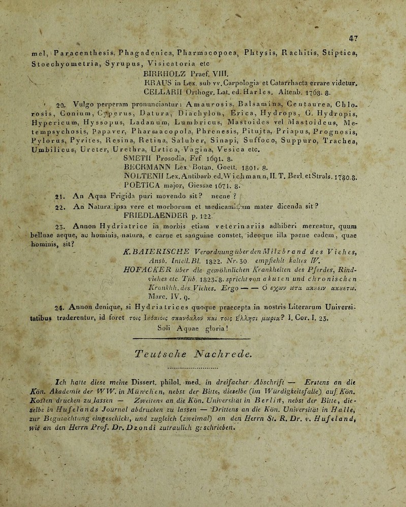 mei, P a r a c e n th e si s, Phagadenica, P Ii a r m a c o p o e a, Plitysis, Piachitis, Stiptica, S t o e c h y o me t r i a, Syrupus, Visicatoria elc BIRKHOLZ Praef. VIII. > ' KR AUS in Lex. sub vv.Carpologia et Catarrhacla errare videtur. CELLARII Orthogr. Lat. ed. Har le s. Altenb. 1763.8- » 20. Vulgo perperam pronunciantur’; Amaurosis, Balsamina, Centaurea, Chlo- rosis, Conium, C^p erus, Datura, Diachylon, Erica, Hydrops, G. Hydropis, Hypericuin, Hyssopus, Ladanum, Lumbricus, Mastoides vel Mastoideus, Me* tempsychosis, Papaver, Pharmacopola, Phrenesis, Pituita, Priapus, Prognosis, Pylorus, Pyrites, Resina, Retina, Saluber, Sinapi, Suffoco, Suppuro, Trachea, Umbilicus, Ureter, Urethra, U r ti c a,-Va gi na, Vesica etc. S METII Prosodia, Frf 16QI. 8. BiiCKMA1N3N Lex. Bolan. Goett. 1 go 1 - 8. 1NOLTENII Lex. Antibarb ed.W i cJim an n, II. T. Berl. et Strals. 1780.8. POETICA major, Giessae 1671. 8- 21. An Aqua Frigida puri movendo sit? necne ? 22. An Natura ipsa vere et morborum et medicaminum mater dicenda sit? FRIEDLAENDER p. 122 23. Annon Hydriatrice in morbis etiam veterinariis adhiberi mereatur, quum belluae aeque, au hominis, natura, e carne et sanguine constet, ideoque illa paene eadem, quae hominis, sit? JC. BAIERISCHE Verordnungiiber den Milzb r and des Viehes, , Ansb. Iniell.Bl. 1822. Nr. 30. empjiehlt lalles IF. HOFACKER uber die geivohnlichen ICrankheiten des Pferdes, Rind- viehes etc Tiib. 1823. 8- spricht von a h ut en und chronischen Kranhhh. dh^Viehes. Ergo—'— d wrx cckhsiv ukz&tci). Mare. IV. g. 24. Annon denique, si Hydria trices guoque praecepta in nostris Literarum Universi- tatibus traderentur, id foret T0/5 laSxioi; <txocv$x\ov %xi roic eAAjjtrt gxpix? I. Cor. I. 23. Soli Aquae gloria! T eutsche Nachr e de. r - Ich hatte diese meine Dissert, philol. med. in dreifacher Abschrift — Erstens an die Kon. Alademie der WW. in Murvchen, nebst der Bitte, dieselbe (itn IVurdigkeitsfalle) aufKon. Koslen drucken zujassen — Zweiiens an die Kon. Universittit in Berl in, nebst der Bitte, die- selbe in Huf elands Journal ab drucken zu lassen — Drittens an die Kon. Universitdt in Id a ile, zur Begutachtung eingeschickt, und zugleich (zweimal) an den Herrn St. R. Dr. v. Huf eland, wie an den Herrn Prof. Dr. Dzondi zutraulich geschrieben. /