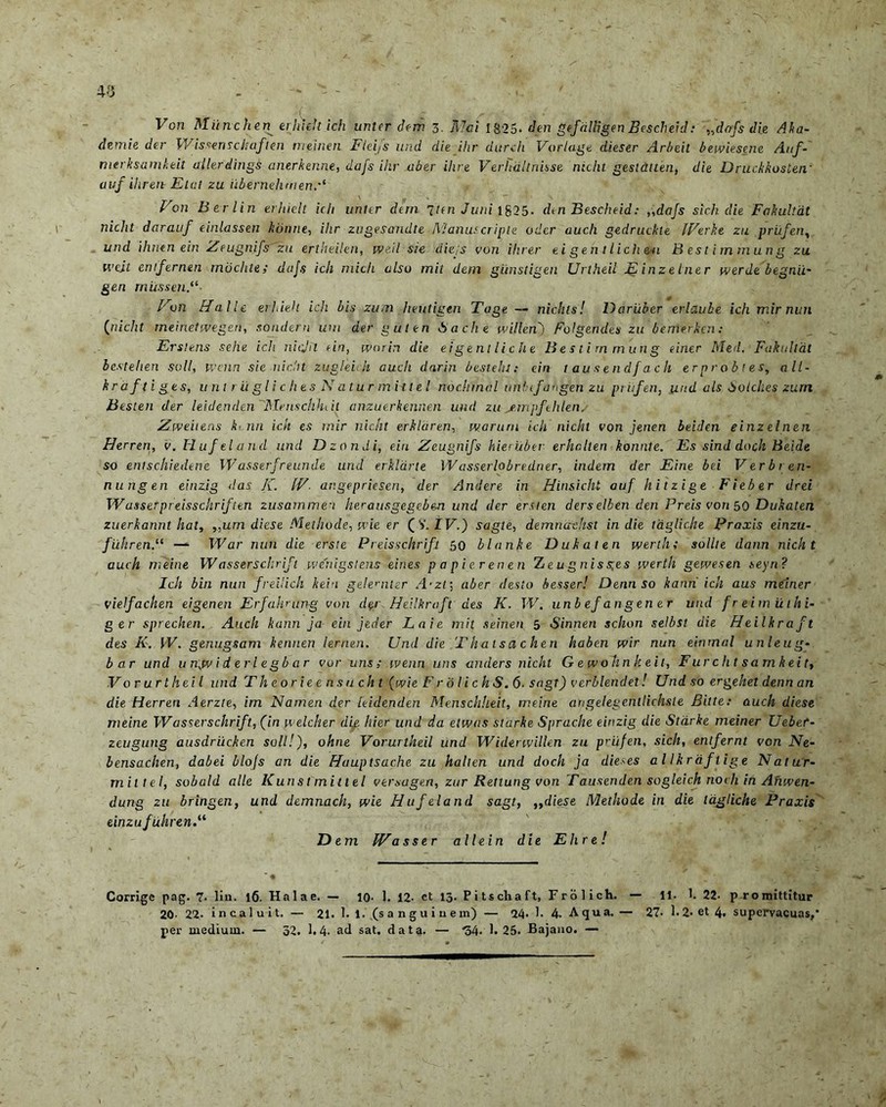 40 Von Miinchen erhif.lt i ch unter dem 3. ftlai 1825. den gefiilligen Bescheid: »dofs die Aka- demie der V/issenschaflen meinen Fteifs und die ilir durcli Vorlage dieser Arbeil bewiesene Auf- merksamkeit allerdings anerkenne, dafs ihr ab&r ilve Verhaltnisse nicht gesldtten, die Druckkosten' uuf ilir ere E tat zu iibernehmen,*‘ Von Berlin erhielt icli unter dtrn inn Juni 1825. dm Bescheid: „dafs sicli die Fakultat nicht darauf einlassen konne, ihr zugesandte jVlanurcr ipte oder auch gedruckle IVerke zu priifen, und ihntn ein Zeugnifszu ertheilen, ive.il ste ciiejs von ihr er ei gen t lich eu Bestirnmung zu tvcit entfernen mochtet dajs ich micli also mil dem gitnsfigen Urtheil Einzelner werde begnii' gen rnussenV- Von Ha Ile eri,icit ich bis zutn heutigtn Tage — nidus! Dariibcr erlaube ich mir nun (nicht rneinetmgen, sondern um der guten Bache ivillen) Folgendes zu bemerkcn: Ersiens sehe ich nicjil ein, wnrin die eigentliche Bestirnmung einer Med. Fakultat bestelien soli, wcnn sie nicht zugleidi auch darin besteht: ein tausendfach erprobtes, all- kraftiges, u ril r ii gli c lies N atur mitt el nochrnal uniifangen zu priifen, und ais Solches zurn Besten der leidenden 'Mcnschhiit anzuerkennen und zu >empfehlen/ Ziveiiens k< nn ich es mir nicht erklaren, jvarurn ich nicht von jenen beiden einzelnen Herreri, v. Hufeland und Dzondi, ein Zeugnifs hier uber erhahen konnte. Es sind dnch Beide so entschiedene Wasserfreunde und erkldrte Wasserlobredner, indem der Eine bei Verbi en- nungen einzig <!as J{. IV- angepriesen, der /indere in Hinsicht auf hitzige Fieber drei Wasserpreisschriften zusarnmen herausgegeben und der ersten ders elben den Preis von 50 Dukaten zuerkannt hat, ,,urn diese Methode, vie er (S.IV.) sagte, demnachst in die tdglic.he Praxis einzu- fiihren.11 — War nun die erste Preisschrifi. 50 blanke Dukaten wertht solite dann nicht auch meine Wasserscluift wenigstens eines papierenen Zeugniss;es werth geivesen seyn? Ich bin nun freilich kein gele>'nter A-zt; aber desto besser! Dennso kann ich aus meiner vielfachen eigenen Erfalvung von der HeUkraft des K. W. unbefangener und freimuthi- g er sprechen. Auch kann ja ein jeder Lai e mit seinen 5 Sinnen schon selbst die HeUkraft des K. IV. genugsam kennen lerrien. Und die Thatsachen haben ivir nun einrnal unleug- b ar und u njv i d eri egb a r vor uns; ivenn uns under s nicht Gewohnkeit, Furcht samkeit, Vor urtheil und Theorieensucht (ivi e F r 0 I ichS.6■ sagt) verblendet! Und so ergehet denn an die Herren Aerzte, im Namen der leidenden Menschheit, meine arigelegentlichste Bitte: auch diese meine Wasserschrift, (in ivelcher dip hier und da etwas starke Sprache einzig die Stdrke meiner Uebef- zeugung ausdriicken soli!'), ohne Vorurtheil und Widenvillen zu p’ufen, sich, entfernt von Ne- bensaclien, dabei blo[s an die Hauptsache zu halten und doch ja dieses allkraftige Natur- miltel, sobald alie Kunst mittel versagen, zur Rettung von Tausenden sogleich nodi in Aruven- dung zu bringen, und demnach, ivie Hufeland sagt, „diese Methode in die tagliche Praxis einzufuhrenV Dem IV asser alie in die Elire! Corrige pag. 7- lin. 16. Halae. — io. 1. 12- et 13. P i ts ch a ft, Frolich. — 11. 1. 22- promittitur 20- 22- incaluit. — 21. 1. 1. (sanguinem) — 24- i. 4. Aqua. — 27- 1.2- et 4. supervacuas,* per uiediuui. — 52. 1.4- ad sat. data. — *34. 1.25. Bajano. —