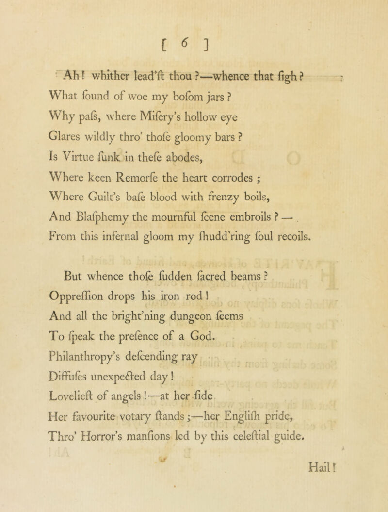 [ ] ' Ah! whither lead'ft thou ?—whence that figh? What {ound of woe my bofom jars ? Why pa(Sj where Mlfery’s hollow eye Glares wildly thro’ thofe gloomy bars ? Is Virtue funk in thefe abodes, Where keen Remorfe the heart corrodes ; Where Guilt’s bafe blood with frenzy boils, And Blalphemy the mournful fcene embroils ? — . From this Infernal gloom my fhuddVlng foul recoils* But whence thofe fodden fecred beams ? Oppreflion drops his iron rod ! And all the bright’ning dungeon feems To fpeak the prefence of a God. L Philanthropy’s delcending ray DifFules unexpe£l;ed day! Lovclicft of angels !—at her-fide. Her favourite votary ftands;—her Englifh pride, Thro’ Horror’s raanfions led by this celeftial' guide. Hailt