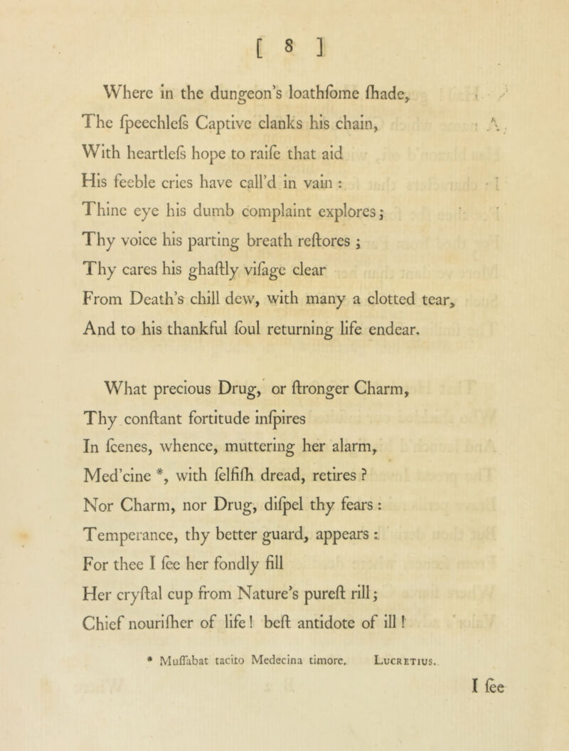 Where In the dungeon’s loathfbme fhade^ The fpeechlcft Captive clanks his chain^ With heartlefi hope to ralle that aid His feeble cries have call’d in vain : Thine eye his dumb complaint explores j Thy voice his parting breath reftores ; Thy cares his ghaftly vifage clear From Death’s chill dew, with many a clotted tear. And to his thankful foul returning life endear. What precious Drug, or ftronger Charm, Thy.conftant fortitude infpires In foenes, whence, muttering her alarm, Med’cine with folfifh dread, retires ? Nor Charm, nor Drug, dilpel thy fears: Temperance, thy better guard, appears i For thee I foe her fondly fill Her cryftal cup from Nature’s pureft rill; Chief nourifher of life! beft antidote of ill! I foe * Muflabat tacito Medecina timore. Lucretius..