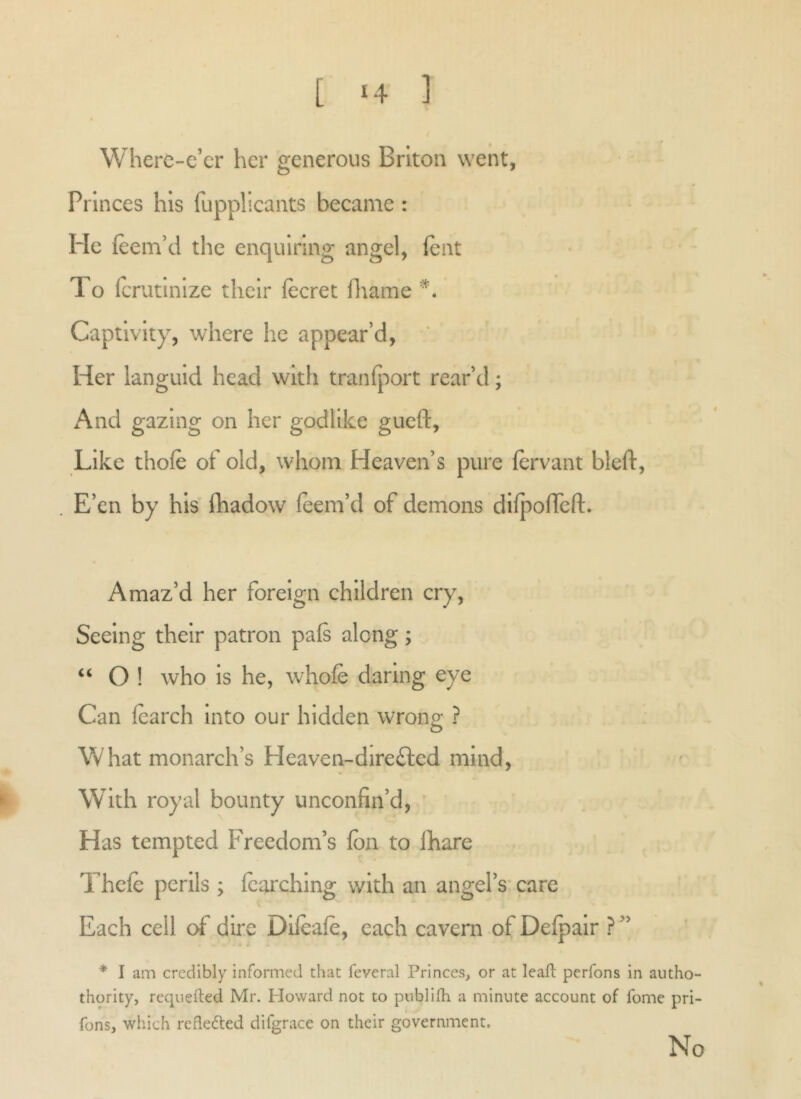 [ <4 ]' Wherc-e’cr her generous Briton went, Princes his fuppheants became : He (eeni’d the enquiring angel, lent To Icrutlnlze their lecret fliame Captivity, where he appear’d. Her languid head with tranfport rear’d; xA.nd gazing on her godlike gueft, Like thofe of old, whom Heaven’s pure fervant bleft, . E’en by his ILadow leem’d of demons dlfpofTeft. Amaz’d her foreign children cry. Seeing their patron pals along; O ! who Is he, whole daring eye Can learch Into our hidden wrong ? What monarch’s Heaven-direfted mind, ^ With royal bounty unconfin’d, ' Has tempted Freedom’s Ion to lhare Thele perils ; Icarchlng with an angel’s-care Each ceil dire Dlleale, each cavern of Delpalr ? ” * I am credibly informed that feveral Princes, or at leaf! perfons in autho- thority, requefted Mr. Howard not to piibllfh a minute account of fome pri- fons, which refleded difgrace on their government. No