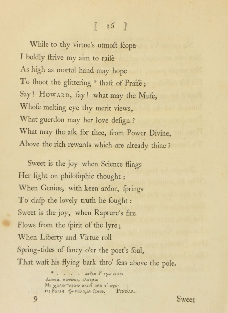 While to thy virtue’s utmoft Icope I boldly ftrive my aim to raile As high as mortal hand may hope I’o Iboot the glittering * Ibaft of Praife; Say! Howard, fay! what may the Mufe, Whole melting eye thy merit views. What guerdon may her love defign ? What may Ibe alk for thee, from Power Divine, Above the rich rewards which are already thine ? Sweet is the joy when Science flings Her light on philolbphic thought; When Genius, with keen ardor, Iprings To clalp the lovely truth he Ibught: Sweet is the joy, when Rapture’s fire Flows from the Ipirit of the lyre; When Liberty and Virtue roll Spring-tides of fancy o’er the poet’s Ibul, That waft his flying bark thro’ leas above the pole. * . . . . ccvSpx (J'* syco x£iuov Aiuvi<rui (xivoivoovy tXTrojxon Ml) ^xXxr^ocpoiov ccxoi/9’ w<rft t’ ccyu- vof \^Q7r»Xoc[j,0(> ^cvfwv, PiNDAR* 9 Sweet