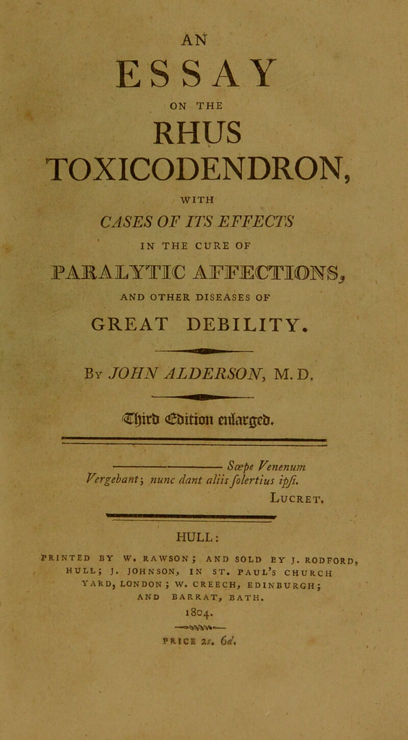 AN E S S A Y ON THE RHUS TOXICODENDRON, WITH CASES OF ITS EFFECTS IN THE CURE OF PARALYTIC AFFECTIONS* AND OTHER DISEASES OF GREAT DEBILITY. By JOHN ALDERSON, M. D. €Ijirb ambition enlarged ■ Scepe Venenum V°rgebant\ nunc dant aliis folertius ipfi. Lucret. HULL: PRINTED BY W. RAWSONJ AND SOLD EY J. RODFORD HULL; J. JOHNSON, IN ST. PAUL’S CHURCH YARD, LONDON ; W. CREECH, EDINBURGH; AND BARRAT, BATH. 18O4. —=><vy¥y»^— PRICK 2s. 6d.