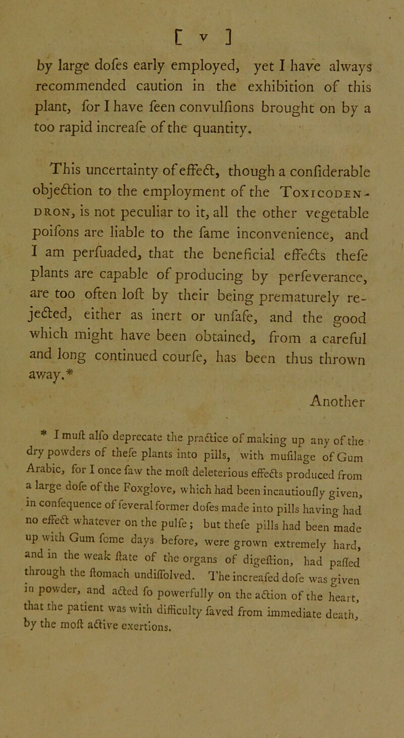 by large dofes early employed, yet I have always recommended caution in the exhibition of this plant, for I have feen convulfions brought on by a too rapid increafe of the quantity. This uncertainty of efFe£t, though a confiderable objection to the employment of the Toxicoden- dron, is not peculiar to it, all the other vegetable poifons are liable to the fame inconvenience, and I am perfuaded, that the beneficial effeCts thefe plants are capable of producing by perfeverance, are too often loft by their being prematurely re- jected, either as inert or unfafe, and the good which might have been obtained, from a careful and long continued courfe, has been thus thrown away.* Another * I muft alio deprecate the practice of making up any of the dry powders of thefe plants into pills, with mufilage of Gum Arabic, for I once faw the moil deleterious effedts produced from a large dofe of the Foxglove, which had been incautioufly given, in confequence of feveral former dofes made into pills having had no eiFedt whatever on the pulfe; but thefe pills had been made up with Gum feme days before, were grown extremely hard, and in the weak ftate of the organs of digeffion, had paiTed through the ftomach undiiTolved. The increafed dofe was given m powder, and adied fo powerfully on the adtion of the heart, that the patient was with difficulty faved from immediate death, by the moil adfive exertions.