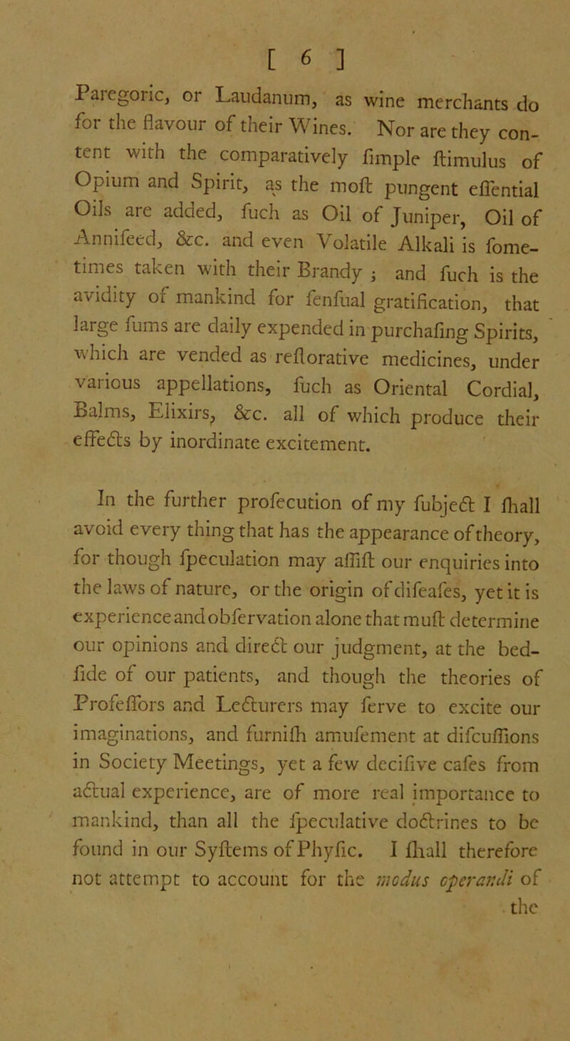 I aiegoric, or Laudanum, as wine merchants do for the flavour of their Wines. Nor are they con- tent with the comparatively Ample ftimulus of Opium and Spirit, as the molt pungent eflential Oils are added, fuch as Oil of Juniper, Oil of Anmfeed, &c. and even V olatile Alkali is fome- times taken with their Brandy •, and fuch is the aridity of mankind for fenAial gratification, that large fums are daily expended in purchafing Spirits, which are vended as reflorative medicines, under various appellations, fuch as Oriental Cordial, Balms, Elixirs, &c. all of which produce their effedts by inordinate excitement. In the further profecution of my fubjedt I fhall avoid every thing that has the appearance of theory, for though fpeculation may affift our enquiries into the laws of nature, or the origin of difeafes, yet it is experience and obfervation alone that mud: determine our opinions and diredt our judgment, at the bed- fide of our patients, and though the theories of Profeffors and Ledturers may ferve to excite our imaginations, and furnifh amufement at difcuflions in Society Meetings, yet a few decifive cafes from adtual experience, are of more real importance to mankind, than all the Ipeculative dodlrines to be found in our Syftems of Phyfic. I fhall therefore not attempt to account for the modus operandi of the