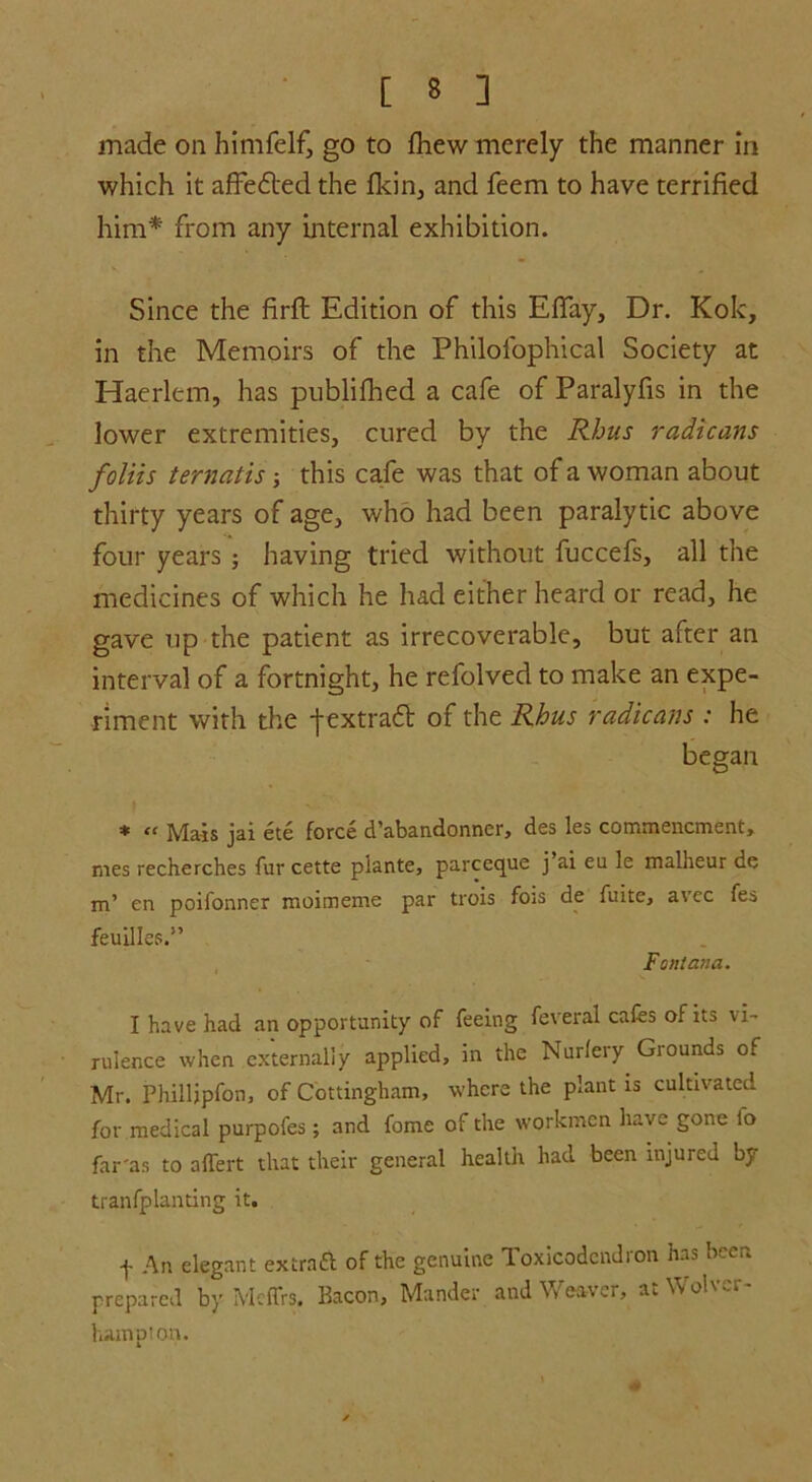 made on himfelf, go to fliew merely the manner in which it affedted the fkin, and feem to have terrified him* from any internal exhibition. Since the firffc Edition of this Efiay, Dr. Kok, in the Memoirs of the Philofophical Society at Haerlem, has publifhed a cafe of Paralyfis in the lower extremities, cured by the Rhus radicans foliis ternatis ■, this cafe was that of a woman about thirty years of age, who had been paralytic above four years ; having tried without fuccefs, all the medicines of which he had either heard or read, he gave up the patient as irrecoverable, but after an interval of a fortnight, he refolved to make an expe- riment with the -j-extradt of the Rhus radicans : he began * et Mais jai ete force d'abandonncr, des les commencment, mes recherches fur cette piante, parceque j’ai eu le malheur de m’ en poifonner moimeme par trois fo;s de fuite, avec fes feuilles.” Fontana. I have had an opportunity of feeing feveral cafes of ns vi- rulence when externally applied, in the Nurlery Grounds of Mr. Philljpfon, of Cottingham, where the plant is cultivated for medical purpofes; and fome of the workmen have gone lo far'as to affert that their general health had been injured by tranfplanting it. f An elegant extraft of the genuine Toxicodendron has been prepared by Mcffrs. Bacon, Mander and Weaver, at Wolver- hampton.