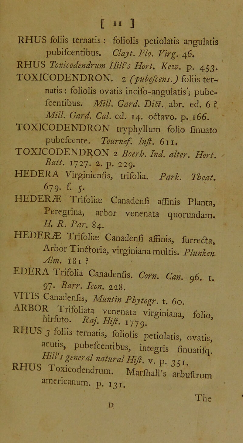 RHUS foliis ternatis : foliolis petiolatis angulatis pubifcentibus. Clayt. Flo. Virg. 46. RHUS Toxicodendrum Hill's Hort. Kew. p. 453. TOXICODENDRON. 2 (fubejcens.) foliis ter- natis : foliolis ovatis incifo-angulatis'; pube- fcentibus. Mill. Gard. Dill. abr. ed. 6 ?. Mill. Gard. Cal. ed. 14. odtavo. p. 166. TOXICODENDRON tryphyllum folio finuato pubefcente. Tournef. Inft. 611. TOXICODENDRON 2 Boerh. Ind. alter. Hort. Batt. 1727. 2. p. 229. HEDERA Virginienfis, trifolia. Park. Theat. 679. f. 5. HEDERiE Trifolis Canadenfi affinis Planta, Peregrina, arbor venenata quorundam. H. R. Par. 84. HEDER^E Trifolias Canadenfi affinis, furrefla. Arbor Tindtoria, virginiana multis. Plunken Him. 181 ? EDERA Trifolia Canadenfis. Corn. Can. 96. t, 97. Barr. Icon. 228. VITIS Canadenfis, Muntin Phytogr. t. 60. ARBOR Trifoliata venenata virginiana,' folio, hirfuto. Raj. Hifi. 1779. 6 J J RHUS 3 foliis ternatis, foliolis petiolatis, ovatis, acuns, pubefcentibus, integris finuatifq. RHTTq' t 5£ene:almturalHiJi- P- 35'. iHUS Toxicodendrum. Marfoall's arbuftrum americanum. p. iji. D