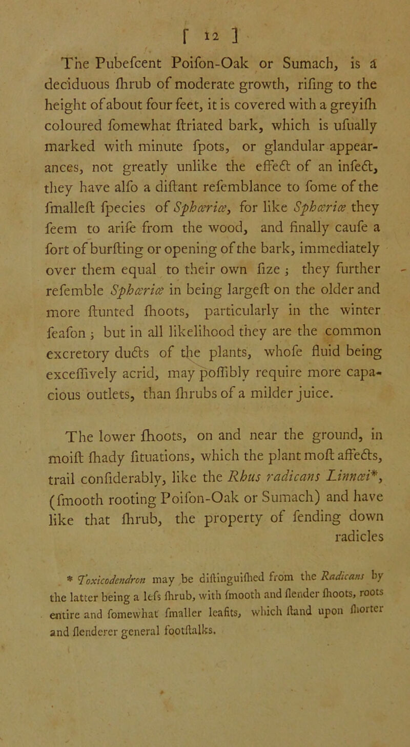 f ] The Pubefcent Poifon-Oak or Sumach, is a deciduous fhrub of moderate growth, rifing to the height of about four feet, it is covered with a greyifh coloured fomewhat ftriated bark, which is ufually marked with minute fpots, or glandular appear- ances, not greatly unlike the effeft of an infefl, they have alfo a diftant refcmblance to fome of the fmalleft fpecies of Sphcerice, for like Sph ceric? they feem to arife from the wood, and finally caufe a fort of burfting or opening of the bark, immediately over them equal to their own fize ; they further referable Sphcerice in being largeft on the older and more Hunted fhoots, particularly in the winter feafon j but in all likelihood they are the common excretory dudts of the plants, whofe fluid being excefiively acrid, may poflibly require more capa- cious outlets, than fhrubsof a milder juice. The lower fhoots, on and near the ground, in moift fhady fituations, which the plant moft affefts, trail confiderably, like the Rhus radicans Linncei*, (fmooth rooting Poifon-Oak or Sumach) and have like that fhrub, the property of fending down radicles * Toxicodendron may be diftinguifhed from the Radicans by the latter being a lefs fhrub, with fmooth and flender fhoots, roots entire and fomewhat fmaller lcafits, which (land upon fhorter and flenderer general footftalks.