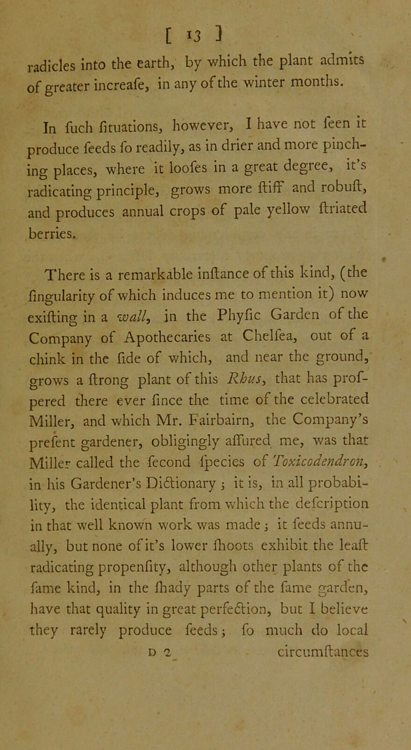 radicles into the earth, by which the plant admits of greater increafe, in any of the winter months. In fuch fituations, however, I have not leen it produce feeds fo readily, as in drier and more pinch- ing places, where it loofes in a great degree, it s radicating principle, grows more Itiff and robult, and produces annual crops of pale yellow ftriated berries. There is a remarkable inftance of this kind, (the .Angularity of which induces me to mention it) now exilting in a wall, in the Phyfic Garden of the Company of Apothecaries at Chellea, out of a chink in the fide of which, and near the ground, grows a Itrong plant of this Rhus, that has prof- pered there ever lince the time of the celebrated Miller, and which Mr. Fairbairn, the Company’s prefent gardener, obligingly allured me, was that Miller called the fecond lpecies of Toxicodendron, in his Gardener’s Dictionary ; it is, in all probabi- lity, the identical plant from which the defcription in that wrell known work was made; it feeds annu- ally, but none of it’s lower ilioots exhibit the lealt radicating propenfity, although other plants of the fame kind, in the fhady parts of the fame garden, have that quality in great perfection, but I believe they rarely produce feeds; fo much do local d 2 circumltances