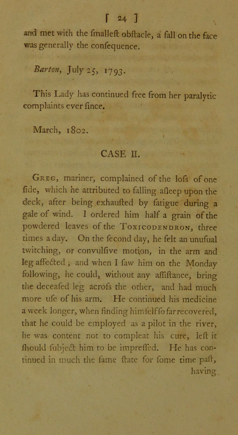 r *4 ] t and met with the fmalleft obftacle, a fall on the face was generally the confequence. Barton, July 25, 1793. This Lady has continued free from her paralytic complaints ever fince. March, 1802. » CASE II. Greg, mariner, complained of the lofs of one fide, which he attributed to filling afleep upon the deck, after being exhaufted by fatigue during a gale of wind. 1 ordered him half a grain of the powdered leaves of the Toxicodendron, three times a day. On the fecond day, he felt an unufual twitching, or convulfive motion, in the arm and leg affe&ed; and when I faw him on the Monday following, he could, without any afliftance, bring the deceafed leg acrofs the other, and had much more ufe of his arm. He continued his medicine a week longer, when finding himfelffo far recovered, that he could be employed as a pilot in the river, he was content not to compleat his cure, left it fhould fubjeft him to be imprefled. He has con- tinued in much the lame ftate for fome time paft, having