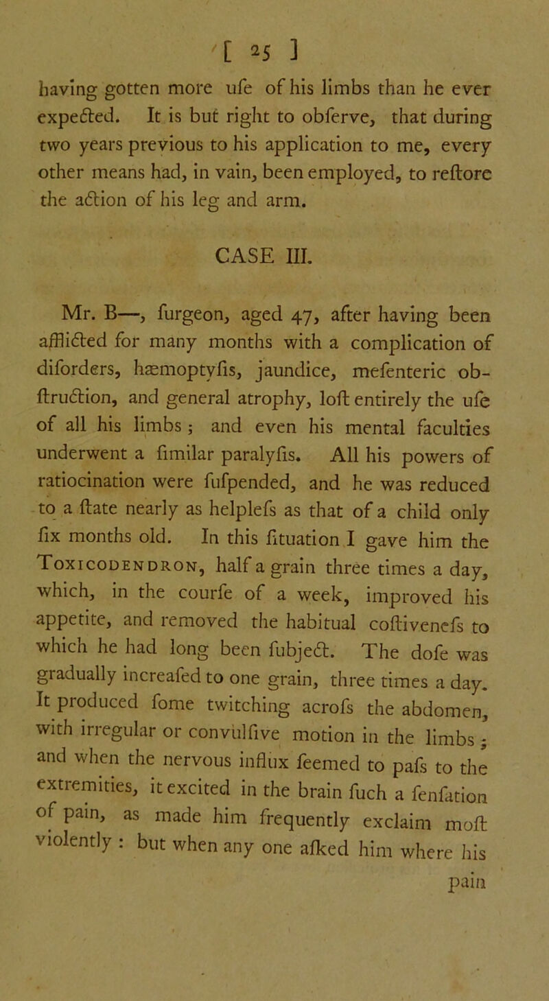 '[ *5 1 having gotten more ufe of his limbs than he ever expected. It is but right to obferve, that during two years previous to his application to me, every other means had, in vain, been employed, to reftore the adtion of his leg and arm. CASE III. Mr. B—, furgeon, aged 47, after having been afflidted for many months with a complication of diforders, hsemoptyfis, jaundice, mefenteric ob- ftrudtion, and general atrophy, loft entirely the ufe of all his limbs; and even his mental faculties underwent a fimilar paralyfis. All his powers of ratiocination were fufpended, and he was reduced to a ftate nearly as helplefs as that of a child only fix months old. In this fltuation I gave him the Toxicodendron, half a grain three times a day, which, in the courfe of a week, improved his appetite, and removed the habitual coftivenefs to which he had long been fubjedt. The dofe was gradually increafed to one grain, three times a day. It produced fome twitching acrofs the abdomen, with irregular or convulfive motion in the limbs ; and when the nervous influx feemed to pafs to the extremities, it excited in the brain fuch a fenfation of pain, as made him frequently exclaim molt violently : but when any one afked him where his pain