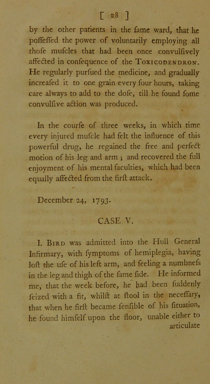 by the other patients in the fame ward, that he pofiefied the power of voluntarily employing all thofe mufcles that had been once convulfively affe£ted in confequence of the Toxicodendron. He regularly purfued the medicine, and gradually increafed it to one grain every four hours, taking care always to add to the dofe, till he found fome convulfive a£tion was produced. In the courfe of three weeks, in which time every injured mufcle had felt the influence of this powerful drug, he regained the free and perfect motion of his leg and arm ; and recovered the full enjoyment of his mental faculties, which had been equally affe£ted from the firft attack. s December 2.4, 1793. CASE V. I. Bird was admitted into the Hull General Infirmary, with fymptoms of hemiplegia, having loft the ufe of his left arm, and feeling a numbnefs in the leg and thigh of the fame fide. He informed me, that the week before, he had been luddenly feized with a fit, whilft at ftool in the neceffary, that when he firft became fenfible of his fituation, he found himfelf upon the floor, unable either to articulate