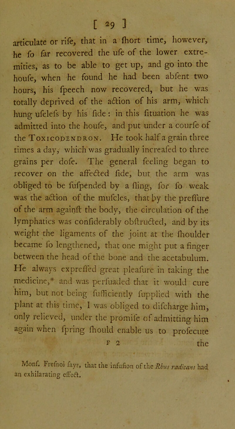 articulate or rife, that in a fhort time, however, he fo far recovered the ufe of the lower extre- mities, as to be able to get up, and go into the houfe, when he found he had been ablent two hours, his fpeech now recovered, but he was totally deprived of the adtion of his arm, which hung ufelels by his fide : in this fituation he was admitted into the houfe, and put under a courfe of the Toxicodendron. He took half a grain three times a day, which was gradually increafed to three grains per dofe. The general feeling began to recover on the affedted fide, blit the arm was obliged to be fufpended by a fling, for fo weak was the adtion of the mufcles, that by the preflure of the arm againft the body, the circulation of the lymphatics was confiderably obftrudted, and by its weight the ligaments of the joint at the fhoulder became fo lengthened, that one might put a finger between the head of the bone and the acetabulum. He always exprefled great pleafure in taking the medicine,* and was perfuaded that it would cure him, but not being fufficiently fupplied with the plant at this time, I was obliged to difcharge him, only relieved, under the promile of admitting him again when fpring fhould enable us to profecute f 2 the Monf. Frefnoi fayr, that the infufion of the Rhus radicans had an exhilarating effeft.