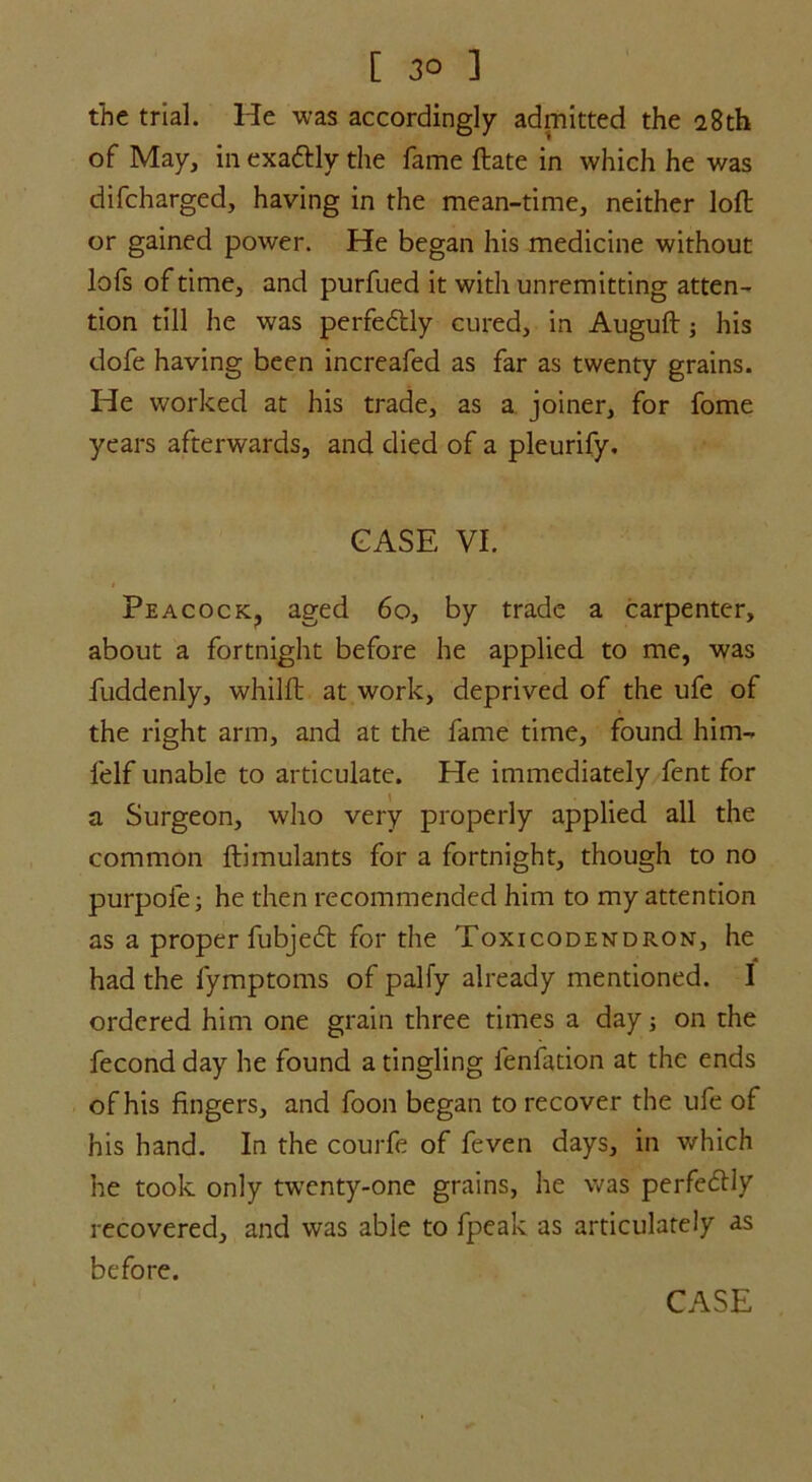 the trial. He was accordingly admitted the 28th of May, in exattly the fame ftate in which he was difcharged, having in the mean-time, neither loft or gained power. He began his medicine without lofs of time, and purfued it with unremitting atten- tion till he was perfectly cured, in Auguft; his dofe having been increafed as far as twenty grains. He worked at his trade, as a joiner, for fome years afterwards, and died of a pleurify. CASE VI. Peacock, aged 60, by trade a carpenter, about a fortnight before he applied to me, was fuddenly, whilft at work, deprived of the ufe of the right arm, and at the fame time, found him- felf unable to articulate. He immediately fent for a Surgeon, who very properly applied all the common ftimulants for a fortnight, though to no purpofe; he then recommended him to my attention as a proper fubjeft for the Toxicodendron, he had the fymptoms of palfy already mentioned. I ordered him one grain three times a day; on the fecond day he found a tingling fenfation at the ends of his fingers, and foon began to recover the ufe of his hand. In the courfe of feven days, in which he took only twenty-one grains, he was perfectly recovered, and was able to fpeak as articulately as before.