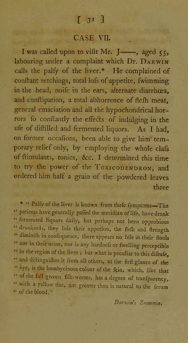 CASE VII. I was called upon to vifit Mr. J , aged 55, labouring under a complaint which Dr. Darwin calls the palfy of the liver.* He complained of conftant retchings, total lofs of appetite, fwimming in the head, noife in the ears, alternate diarrhoea, and conftipation, a total abhorrence of flefh meat, general emaciation and all the hypochondrical hor- rors fo conftantly the effects of indulging in the ufe of diftilled and fermented liquors. As I had, on former occafions, been able to give him tem- porary relief only, by employing the whole clafs of ftimulants, tonics. Sec. I determined this time to try the power of the Toxicodendron, and ordered him half a grain of the powdered leaves three * “ Palfy of the liver is known from thefe fymptoms—The “ patients have generally pafTed the meridian of life, have drank fermented liquors daily, but perhaps not been opprobious “ drunkards, they lofe their appetites, the fledi and ftrength “ diminiflr in confequence, there appears no bile in their ftools “ nor m their urine, nor is any hardnefs or fwelling perceptible  in thc region of the liver ; but what is peculiar to this difeafe, “ and diftinguilhes it from all others, at the firfl: glance of the “ eyc’ is the bombycinous colour of the flpn, which, like that “ of the full grown filk-worms, has a degree of tranfparency, ' with a yellow tint, not greater than is natural to the ferum “ of the blood. Darn tin's Zoom mia.