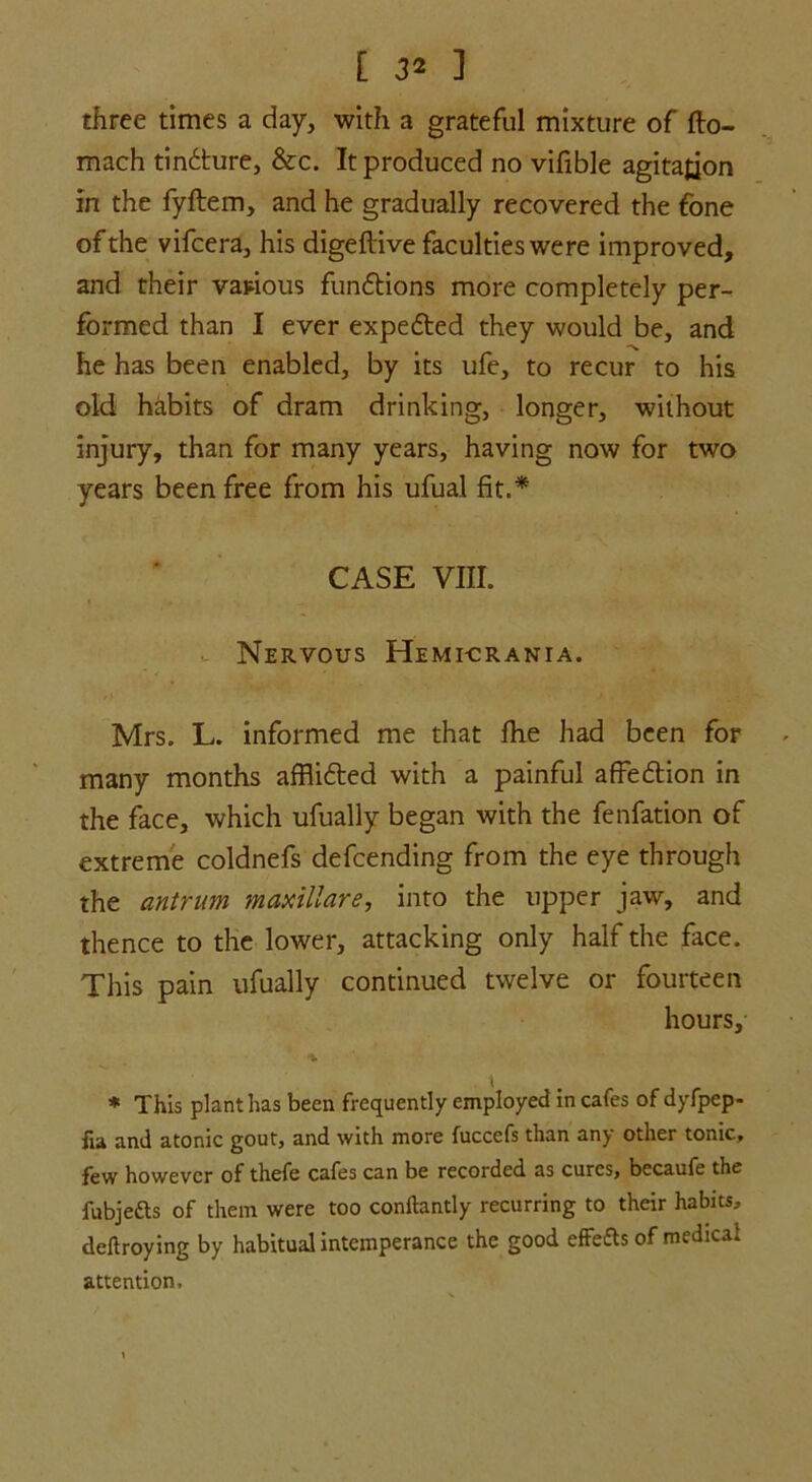 three times a day, with a grateful mixture of fto- mach tindture, &c. It produced no vifible agitation In the fyftem, and he gradually recovered the fone of the vifcera, his digeftive faculties were improved, and their various fundtions more completely per- formed than I ever expedted they would be, and he has been enabled, by its ufe, to recur to his old habits of dram drinking, longer, without injury, than for many years, having now for two years been free from his ufual fit.* case vnr. Nervous Hemi-crania. Mrs. L. informed me that fhe had been for many months afflidted with a painful affedtion in the face, which ufually began with the fenfation of extreme coldnefs defending from the eye through the antrum maxillare, into the upper jaw, and thence to the lower, attacking only half the face. This pain ufually continued twelve or fourteen hours, % * This plant has been frequently employed in cafes of dyfpep- fia and atonic gout, and with more fuccefs than any other tonic, few however of thefe cafes can be recorded as cures, becaufe the fubjefts of them were too conftantly recurring to their habits, deftroying by habitual intemperance the good effe&s of medical attention.