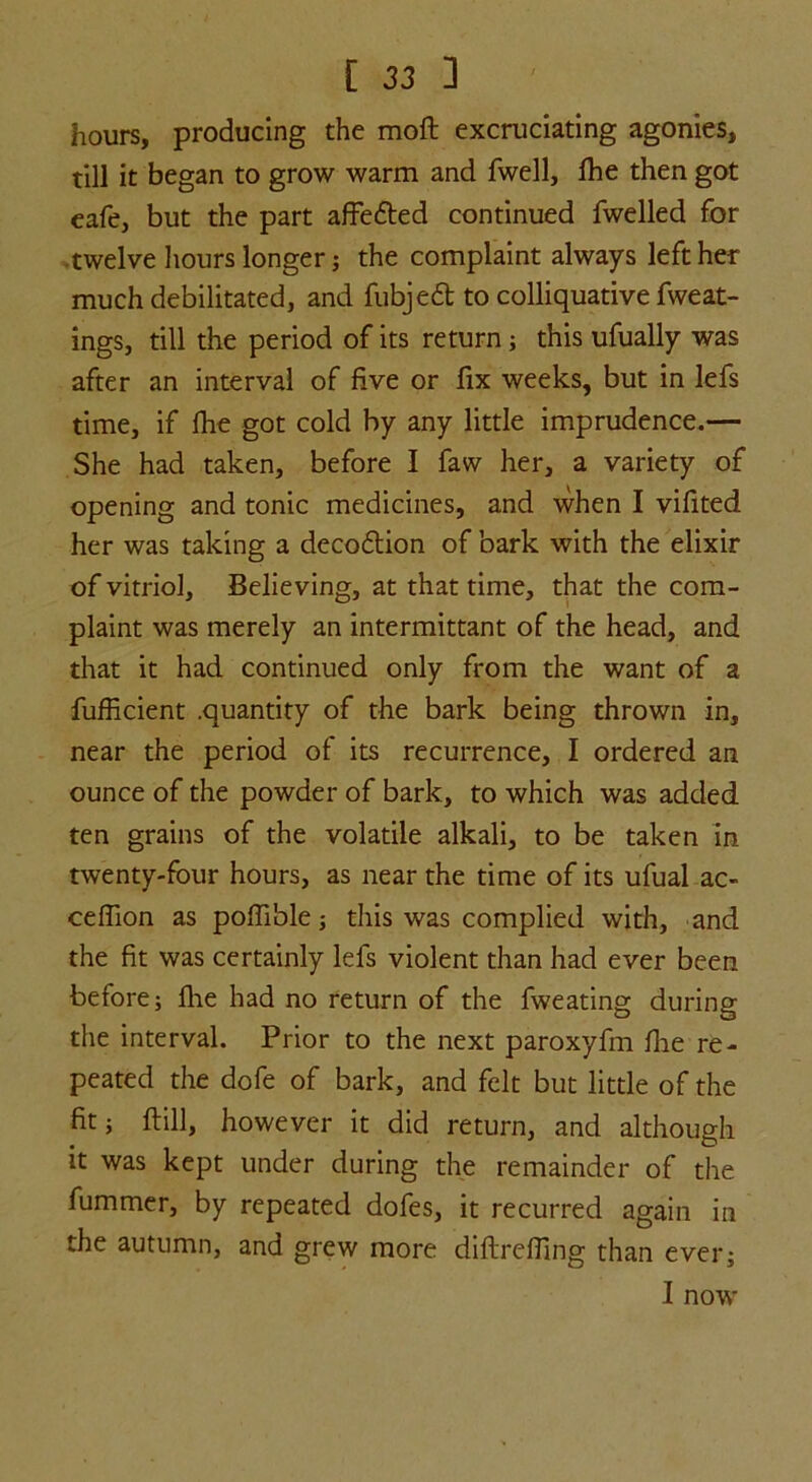 hours, producing the molt excruciating agonies, till it began to grow warm and fwell, fhe then got eafe, but the part affedted continued fwelled for twelve hours longer; the complaint always left her much debilitated, and fubjedt to colliquative fweat- ings, till the period of its return ; this ufually was after an interval of five or fix weeks, but in lefs time, if fhe got cold by any little imprudence.— She had taken, before I faw her, a variety of opening and tonic medicines, and when I vifited her was taking a decodtion of bark with the elixir of vitriol. Believing, at that time, that the com- plaint was merely an intermittant of the head, and that it had continued only from the want of a fufficient .quantity of the bark being thrown in, near the period of its recurrence, I ordered an ounce of the powder of bark, to which was added ten grains of the volatile alkali, to be taken in twenty-four hours, as near the time of its ufual ac- ceffion as poffible; this was complied with, and the fit was certainly lefs violent than had ever been before; fhe had no return of the fweating during the interval. Prior to the next paroxyfm fhe re- peated the dofe of bark, and felt but little of the fit; flill, however it did return, and although it was kept under during the remainder of the fummer, by repeated dofes, it recurred again in the autumn, and grew more diflreffing than ever; I now