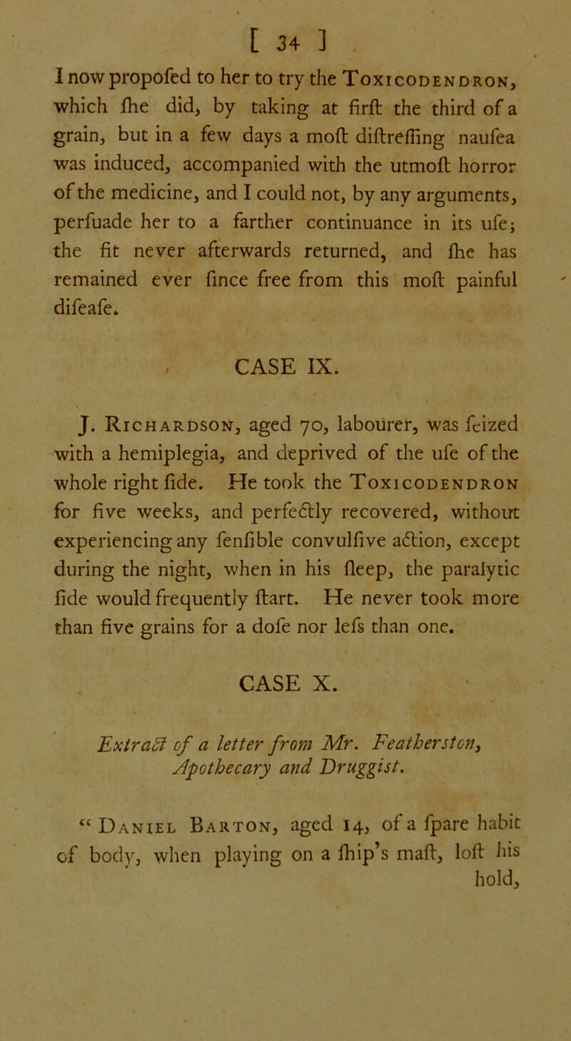 I nowpropofed to her to try the Toxicodendron, which die did, by taking at firft the third of a grain, but in a few days a moft diftrefling naufea was induced, accompanied with the utmoft horror of the medicine, and I could not, by any arguments, perfuade her to a farther continuance in its ufe; the fit never afterwards returned, and fhe has remained ever fince free from this moft painful difeafe. CASE IX. V J. Richardson, aged 70, labourer, was fcized with a hemiplegia, and deprived of the ufe of the whole right fide. He took the Toxicodendron for five weeks, and perfectly recovered, without experiencing any fenfible convulfive aftion, except during the night, when in his Deep, the paralytic fide would frequently ftart. He never took more than five grains for a dofe nor lefs than one. CASE X. Extract of a letter from Mr. Featherston, Apothecary and Druggist. “ Daniel Barton, aged 14, of a fpare habit of body, when playing on a lhip’s maft, loft his hold.