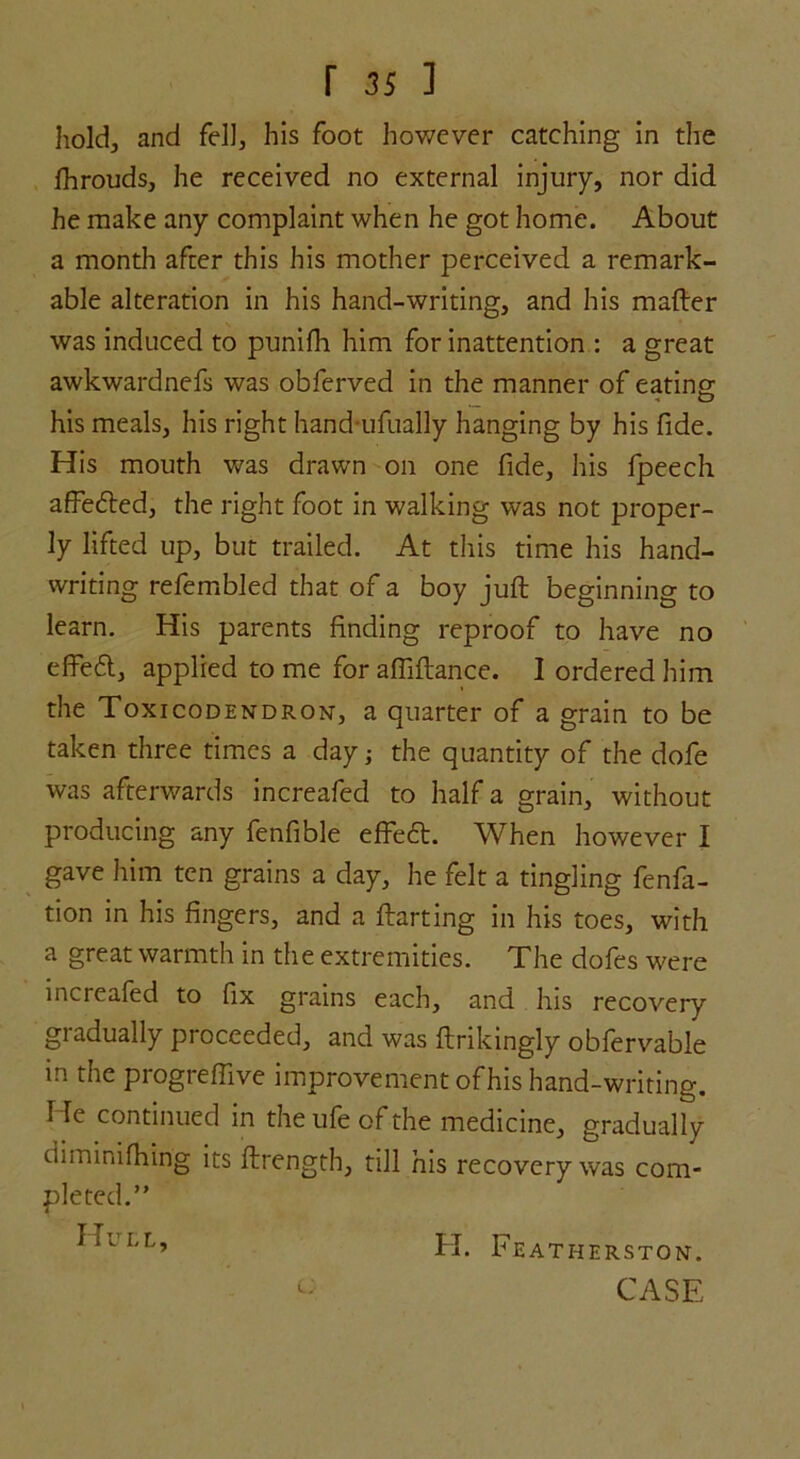 hold, and fell, his foot however catching in the fhrouds, he received no external injury, nor did he make any complaint when he got home. About a month after this his mother perceived a remark- able alteration in his hand-writing, and his mailer was induced to punifh him for inattention : a great awkwardnefs was obferved in the manner of eating his meals, his right handufually hanging by his fide. His mouth was drawn on one fide, his fpeech affecfted, the right foot in walking was not proper- ly lifted up, but trailed. At this time his hand- writing refembled that of a boy juft beginning to learn. His parents finding reproof to have no effect, applied to me for afiiftance. I ordered him the Toxicodendron, a quarter of a grain to be taken three times a day} the quantity of the dofe was afterwards increafed to half a grain, without producing any fenfible effeft. When however I gave him ten grains a day, he felt a tingling fenfa- tion in his fingers, and a ftarting in his toes, with a great warmth in the extremities. The dofes were increafed to fix grains each, and his recovery gradually proceeded, and was ftrikingly obfervable m the progreffive improvement of his hand-writing, lie continued in the ufe of the medicine, gradually diminifhing its ftrength, till his recovery was com- pleted.” Hull, H. Featherston.