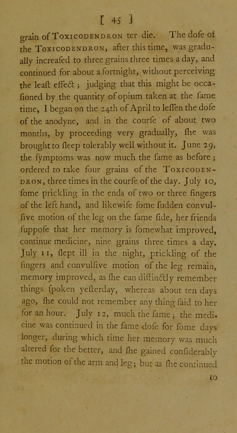 grain of Toxicodendron ter die. The dofe of the Toxicodendron, after this time, was gradu- ally increafed to three grains three times a day, and continued for about a fortnight, without perceiving the leaf: effe£t ; judging that this might be occa- fioned by the quantity of opium taken at the fame time, I began on the 24th of April to lefifen the dofe of the anodyne, and in the courfe of about two months, by proceeding very gradually, fie was brought to deep tolerably well without it. June 29, the fymptoms was now much the fame as before ; ordered to take four grains of the Toxicoden- dron, three times in the courfe of the day. July 10, fome prickling in the ends of two or three fingers of the left hand, and likewife fome fudden convul- five motion of the leg on the fame fide, her friends fuppofe that her memory is fome what improved, continue medicine, nine grains three times a day. July 11, fiept ill in the night, prickling of the fingers and convulfive motion of the leg remain, memory improved, as flie can diftin&ly remember things fpoken yefterday, whereas about ten days ago, die could not remember any thing faid to her for an hour. July 12, much the fame ; the medi- cine was continued in the fame dofe for fome days longer, during which time her memory was much altered for the better, and fiie gained confiderably the motion of the arm and leg; but as fiie continued to