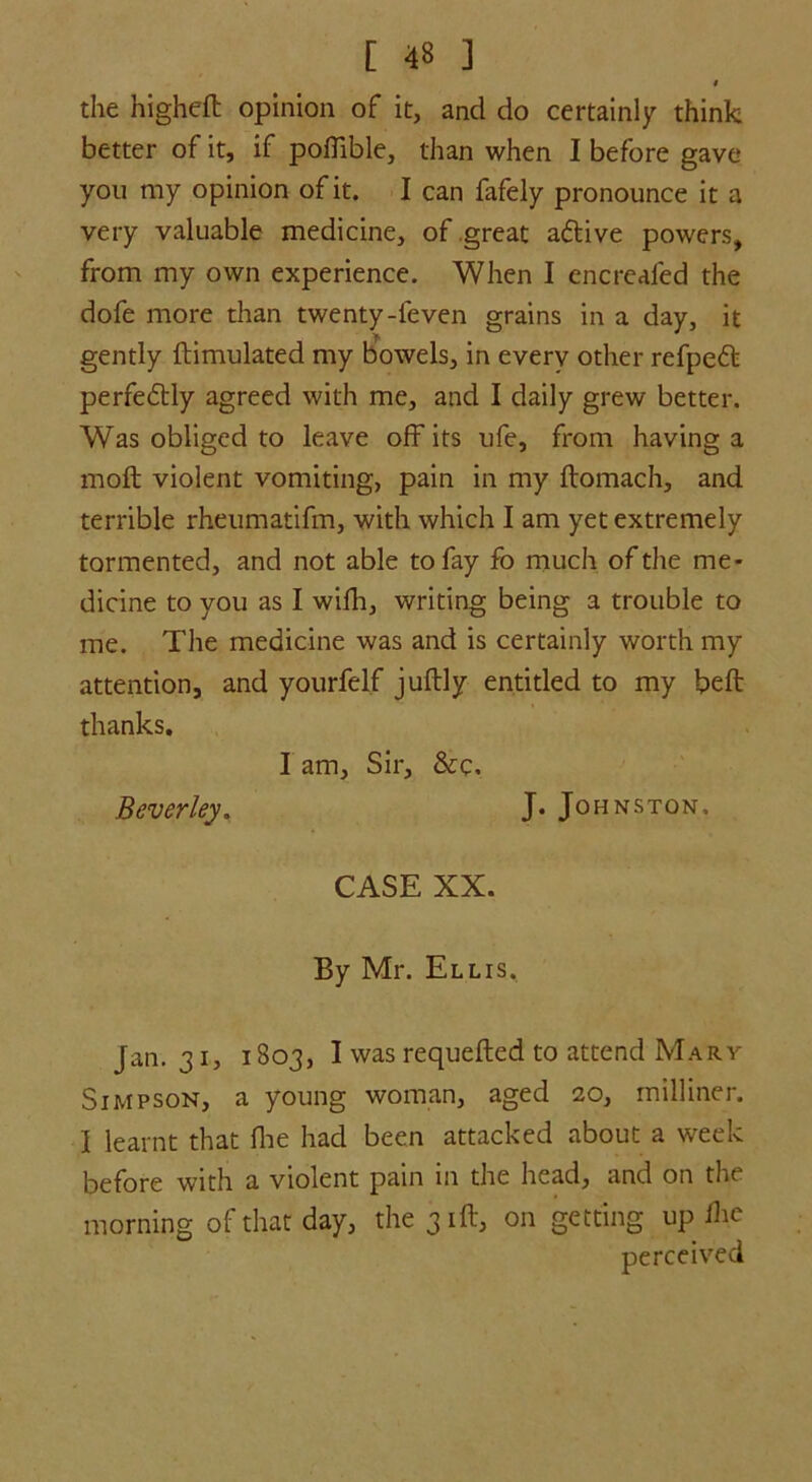 $ the higheft opinion of it, and do certainly think better of it, if poffible, than when I before gave you my opinion of it. I can fafely pronounce it a very valuable medicine, of great adtive powers, from my own experience. When I encrealed the dofe more than twenty-leven grains in a day, it gently ftimulated my bowels, in every other refpedt perfedtly agreed with me, and I daily grew better. Was obliged to leave off its life, from having a molt violent vomiting, pain in my ftomach, and terrible rheumatifm, with which I am yet extremely tormented, and not able to fay fo much of the me- dicine to you as I wifh, writing being a trouble to me. The medicine was and is certainly worth my attention, and yourfelf juftly entitled to my belt thanks. I am. Sir, &c. Beverley. J. Johnston, CASE XX. By Mr. Ellis. Jan. 31, 1803, I was requefted to attend Mary Simpson, a young woman, aged 20, milliner. I learnt that Ihe had been attacked about a week before with a violent pain in the head, and on the morning of that day, the 31ft, on getting up ihe perceived