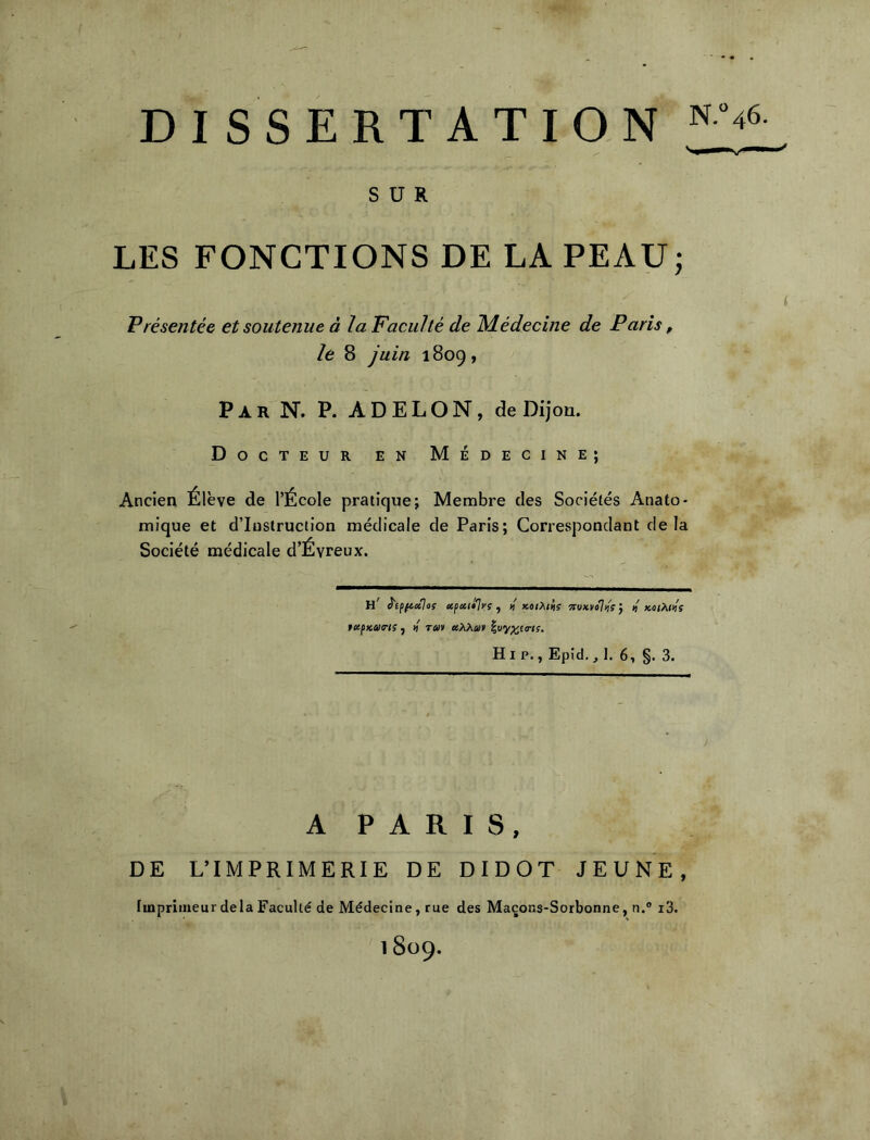 DISSERTATION SUR LES FONCTIONS DE LA PEAU; ( Présentée et soutenue à la Faculté de ISdédecine de Paris, le 8 juin 1809, Par N. P. ADELON, deDijoû. Docteur en Médecine; Ancien Élève de l’École pratique; Membre des Sociétés Anato- mique et d’instruction médicale de Paris; Correspondant delà Société médicale d’Évreux. h' è'ifftctlos afictti]ys y 1/ xoihiiis ?rw*»o7<iV j « koiP^iks fccfKaa-is J « Tuv etX>iCû> ^uy^tTis. HI P., Epid., 1. 6, §. 3. A PARIS, DE L’IMPRIMERIE DE DIDOT JEUNE, Imprimeur delà Faculté de Médecine, rue des Maçons-Sorbonne, n.® i3.